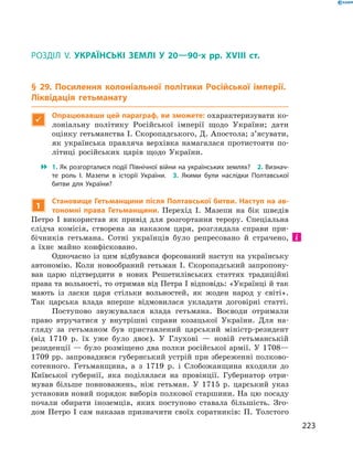223
§ 29. Посилення колоніальної політики Російської імперії. Ліквідація гетьманату
Розділ V.  Українські землі у  20—90-х рр. XVIII  ст.
§ 29. Посилення колоніальної політики Російської імперії.
Ліквідація гетьманату

Опрацювавши цей параграф, ви зможете: охарактеризувати ко-
лоніальну політику Російської імперії щодо України; дати
оцінку гетьманства І. Скоропадського, Д. Апостола; з’ясувати,
як українська правляча верхівка намагалася протистояти по-
літиці російських царів щодо України.
 1. Як розгорталися події Північної війни на українських землях?  2. Визнач­
те роль І.  Мазепи в  історії України.  3.  Якими були наслідки Полтавської
битви для України?
1
Становище Гетьманщини після Полтавської битви. Наступ на ав-
тономні права Гетьманщини. Перехід І.  Мазепи на бік шведів
Петро І  використав як привід для розгортання терору. Спеціальна
слідча комісія, створена за наказом царя, розглядала справи при-
бічників гетьмана. Сотні українців було репресовано й  страчено,
а  їхнє майно конфісковано.
Одночасно із цим відбувався форсований наступ на українську
автономію. Коли новообраний гетьман І.  Скоропадський запропону-
вав царю підтвердити в  нових Решетилівських статтях традиційні
права та вольності, то отримав від Петра І відповідь: «Українці й так
мають із ласки царя стільки вольностей, як жоден народ у  світі».
Так царська влада вперше відмовилася укладати договірні статті.
Поступово звужувалася влада гетьмана. Воєводи отримали
право втручатися у  внутрішні справи козацької України. Для на-
гляду за гетьманом був приставлений царський міністр-резидент
(від 1710  р. їх уже було двоє). У  Глухові  — новій гетьманській
резиденції — було розміщено два полки російської армії. У 1708—
1709 рр. запровадився губернський устрій при збереженні полково-
сотенного. Гетьманщина, а  з 1719  р. і  Слобожанщина входили до
Київської губернії, яка поділялася на провінції. Губернатор отри-
мував більше повноважень, ніж гетьман. У  1715  р. царський указ
установив новий порядок виборів полкової старшини. На цю посаду
почали обирати іноземців, яких поступово ставала більшість.  Зго-
дом Петро І  сам наказав призначити своїх соратників: П.  Толстого
 