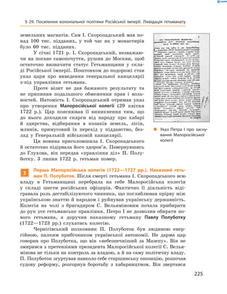 225
§ 29. Посилення колоніальної політики Російської імперії. Ліквідація гетьманату
­земельних магнатів. Сам І. Скоропадський мав по-
над 100  тис. підданих, у  той час як у  монастирів
було 60  тис.  підданих.
У січні 1721  р. І.  Скоропадський, незважаю-
чи на погане самопочуття, рушив до Москви, щоб
остаточно визначити статус Гетьманщини у  скла-
ді Російської імперії. Поштовхом до подорожі став
указ царя про виведення генеральної канцелярії
з-під управління гетьмана.
Проте візит не дав бажаного результату та
не припинив подальшого обмеження прав і  воль-
ностей. Натомість І.  Скоропадський отримав указ
про утворення Малоросійської колегії (29  квітня
1722  р.). Цар пояснював її виникнення тим, що
до нього доходили скарги від народу про хабарі
й  здирства, відбирання в  козаків земель, лісів,
млинів, примусовий їх перехід у  підданство, без-
лад у  Генеральній військовій канцелярії.
Ця новина приголомшила І.  Скоропадського
й остаточно підірвала його здоров’я. Повернувшись
до Глухова, він передав «правління діл» П.  Полу-
ботку. 3  липня 1722  р. гетьман помер.
3
Перша Малоросійська колегія (1722—1727  рр.). Наказний геть-
ман П. Полуботок. Після смерті гетьмана І. Скоропадського всю
владу в  Гетьманщині перебрала на себе Малоросійська колегія
у  складі шести російських офіцерів. Фактично її діяльність віді-
гравала роль дестабілізуючого чинника, що поглиблював прірву між
українською знаттю й народом і руйнував українську державність.
Колегія на чолі з  бригадиром С.  Вельяміновим почала прибирати
до рук усе гетьманське правління. Петро І не дозволив обирати но-
вого гетьмана, а  доручив наказному гетьману Павлу  Полуботку
(1722—1723  рр.) слухатись колегію.
Чернігівський полковник П.  Полуботок був людиною енер-
гійною, палким прибічником української автономії. Не дарма цар
­говорив про Полуботка, що він «небезпечніший за Мазепу». Він не
змирився з претензіями президента Малоросійської колегії С. Велья-
мінова не тільки на контроль за владою, а й на саму політичну владу.
П. Полуботок згуртував навколо себе старшинську опозицію, розпочав
судову реформу, розгорнув боротьбу з  хабарництвом. Він ­звертався
„„ Указ Петра І про засну­
вання Малоросійської
колегії
 