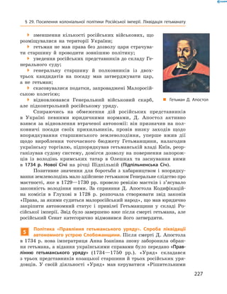 227
§ 29. Посилення колоніальної політики Російської імперії. Ліквідація гетьманату
 зменшення кількості російських військових, що
розміщувалися на території України;
 гетьман не мав права без дозволу царя страчува-
ти ­старшину й  проводити зовнішню політику;
 уведення російських представників до складу Ге-
нерального суду;
 генеральну старшину й  полковників із двох-
трьох кандидатів на посаду мав затверджувати цар,
а  не гетьман;
 скасовувалися податки, запроваджені Малоросій-
ською колегією;
 відновлювався Генеральний військовий скарб,
але підконтрольний російському уряду.
Спираючись на обмеження дій російських представників
в  Україні певними юридичними нормами, Д.  Апостол активно
взявся за відновлення втраченої автономії: він призначив на пол-
ковничі посади своїх прихильників, провів низку заходів щодо
впорядкування старшинського землеволодіння, уперше вжив дії
щодо вироблення тогочасного бюджету Гетьманщини, налагодив
українську торгівлю, підпорядкував гетьманській владі Київ, реор-
ганізував судову систему, домігся дозволу на повернення запорож-
ців із володінь кримських татар в  Олешках та заснування ними
в  1734  р. Нової Січі на річці Підпільній (Підпільненська Січ).
Позитивне значення для боротьби з  хабарництвом і  впорядку­
вання землеволодінь мало здійснене гетьманом Генеральне ­слідство про
маєтності, яке в  1729—1730  рр. провело ­ревізію маєтків і  з’ясувало
законність володіння ними. За сприяння Д.  Апостола Кодифікацій-
на комісія в  Глухові в  1728  р. розпочала створювати звід законів
«Права, за якими судиться малоросійський народ», що мав юридично
закріпити автономний статус і  привілеї ­Гетьманщини у  складі Ро-
сійської імперії. Звід було завершено вже після смерті гетьмана, але
російський Сенат категорично відмовився його ­затвердити.
5
Політика «Правління гетьманського уряду». Спроба ліквідації
автономного устрою Слобожанщини. Після смерті Д.  Апостола
в  1734  р. нова імператриця Анна Іоанівна знову заборонила обран-
ня гетьмана, а відання українськими справами було передано «Прав-
лінню гетьманського уряду» (1734—1750  рр.). «Уряд» складався
з трьох представників козацької старшини й трьох російських уря-
довців. У  своїй діяльності «Уряд» мав керуватися «­Рішительними
„„ Гетьман Д. Апостол
 