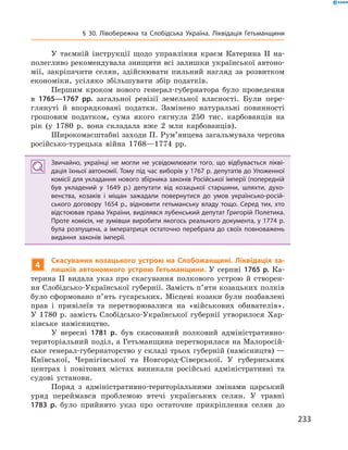 233
§ 30. Лівобережна та Слобідська Україна. Ліквідація Гетьманщини
У таємній інструкції щодо управління краєм Катерина II на-
полегливо рекомендувала знищити всі залишки української автоно-
мії, закріпачити селян, здійснювати пильний нагляд за розвитком
економіки, усіляко збільшувати збір податків.
Першим кроком нового генерал-губернатора було проведення
в  1765—1767  рр. загальної ревізії земельної власності. Були пере-
глянуті й  впорядковані податки. Замінено натуральні повинності
грошовим податком, сума якого сягнула 250  тис. карбованців на
рік (у 1780  р. вона складала вже 2  млн карбованців).
Широкомасштабні заходи П. Рум’янцева загальмувала чергова
російсько-турецька війна 1768—1774  рр.
Звичайно, українці не могли не усвідомлювати того, що відбувається лікві­
дація їхньої автономії. Тому під час виборів у 1767 р. депутатів до Уложенної
комісії для укладання нового збірника законів Російської імперії (попередній
був укладений у  1649  р.) депутати від козацької старшини, шляхти, духо­
венства, козаків і  міщан зажадали повернутися до умов українсько-росій­
ського договору 1654  р., відновити гетьманську владу тощо. Серед тих, хто
відстоював права України, виділявся лубенський депутат Григорій Полетика.
Проте комісія, не зумівши виробити якогось реального документа, у 1774 р.
була розпущена, а імператриця остаточно перебрала до своїх повноважень
видання законів імперії.
4
Скасування козацького устрою на Слобожанщині. Ліквідація за-
лишків автономного устрою Гетьманщини. У  серпні 1765 р. Ка-
терина II видала указ про скасування полкового устрою й  створен-
ня Слобідсько-Української губернії. Замість п’яти козацьких полків
було сформовано п’ять гусарських. Місцеві козаки були позбавлені
прав і  привілеїв та перетворювалися на «військових обивателів».
У  1780  р. замість Слобідсько-Української губернії утворилося Хар-
ківське намісництво.
У вересні 1781  р. був скасований полковий адміністративно-
територіальний поділ, а Гетьманщина перетворилася на Малоросій-
ське генерал-губернаторство у складі трьох губерній (намісництв) —
Київської, Чернігівської та Новгород-Сіверської. У  губернських
центрах і  повітових містах виникали російські адміністративні та
судові установи.
Поряд з  адміністративно-територіальними змінами царський
уряд переймався проблемою втечі українських селян. У  травні
1783  р. було прийнято указ про остаточне прикріплення селян до
 