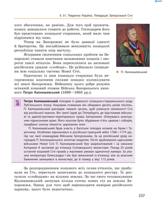 237
§ 31. Південна Україна. Ліквідація Запорозької Січі
кого збагачення, як раніше. Для того щоб прожити,
козаку доводилося ставати до роботи. Господарем його
був представник козацької старшини, який мало чим
відрізнявся від пана.
Тепер на Запорожжі не було давньої єдності
й  братерства. Це послаблювало можливість козацької
республіки чинити опір ­наступу.
Яскравим свідченням соціальних проблем на За-
порожжі ставали повстання незаможних козаків і зво-
ротні хвилі втікачів. Вони переселялися на засновані
російським урядом «слободи». Це руйнувало ізсереди­
ни всю соціальну систему Нової Січі.
Одночасно із цим козацька старшина була не-
спроможна власними силами швидко колонізувати
всі землі Запорожжя. Небезпеку цього добре розумів
останній ­кошовий отаман Війська Запорозького низо-
вого Петро Калнишевський (1690—1803  рр.).
 Петро Калнишевський походив із давнього козацько-старшинського роду
Луб’янського полку. Кошовим отаманом він обирався десять років поспіль.
П.  Калнишевський докладав чимало зусиль, щоб уникнути залежності Січі
від російської корони. Він тричі їздив до Петербурга, де відстоював військо­
ві та адміністративно-територіальні права Запорожжя. Опікувався культур­
ним піднесенням краю. Його коштом було збудовано п’ять церков і соборів,
придбано значну кількість церковних книг.
П.  Калнишевський брав участь у  багатьох походах козаків на Крим і  Ту­
реччину. Особливо відзначився в російсько-турецькій війні 1768—1774 рр.,
під час якої командував Військом Запорозьким. За це російський уряд на­
городив П. Калнишевського золотою медаллю. Після зруйнування царськими
військами Нової Січі П.  Калнишевський був заарештований і  за наказом
Катерини II засланий до в’язниці Соловецького монастиря. Понад 25  років
останній кошовий Січі провів у жахливих умовах одиночної камери. За ука­
зом імператора Олександра І він був звільнений із в’язниці, але за власним
бажанням залишився в  монастирі, де й  помер у  віці 113  років.
За розпорядженням кошового всіх селян-утікачів, що прибу-
вали на Січ, перестали записувати до козацького реєстру. Їх роз-
селяли «слободами» на вільних землях. За час свого гетьманування
Калнишевський заснував кілька сотень нових сіл на землях За-
порожжя. Однак для того щоб перешкодити намірам російського
­царизму, цього було недостатньо.
„„ П.  Калнишевський
 