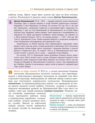 23
§ 3. Виникнення українського козацтва та перших січей
набігам татар. Проте через брак коштів цю ідею не було втілено
в життя. Реалізувати її вдалося лише князю Дмитру Вишневецькому.
	 Дмитро Вишневецький (1516—1563) — нащадок великого князя литовського
Ольгерда, один із перших відомих в  історії ватажків українського козацтва.
Народився в  місті Вишнівець на Волині. На початку 50-х рр. XVI  ст. він уже
був черкаським і  канівським старостою й  організував відсіч турецьким на-
падникам. У  цей час під керівництвом Д.  Вишневецького на острові Мала
Хортиця було збудовано замок-городок, який вважається поперед­ником За-
порозької Січі. Деякі дослідники називають замок-городок, що з’явився на
о. Мала Хортиця близько 1552  р. (за іншими даними  — 1554—1555  рр. або
1556 р.) Хортицькою Січчю. Поява козацької фортеці в татарських володіннях
стала неприємною несподіванкою для кримського хана.
Закріпившись на Малій Хортиці, біля найважливішої переправи через
Дніпро, князь узяв під захист козаків-уходників на Великому Лузі й розпочав
здійснювати сміливі рейди проти татарських і турецьких фортець у пониззі
Дніпра й  Південного Бугу. 29  червня 1556  р. Д.  Вишневецький узяв при-
ступом Очаків, а  восени того ж  року  — фортецю Аслан-Кермен.
На початку 1557  р. Хортицький замок витримав 24-денну облогу крим-
ського хана. Проте восени цього ж  року об’єднані турецько-татарські сили
примусили князя залишити острів Мала Хортиця. На початку 1563 р. під час
походу до Молдавії Д. Вишневецький потрапив у полон і був відправлений
до Стамбула. Героїзм та мученицька смерть князя уславлені в народній думі
«Про козака Байду».
3
Життя та побут козаків. У  XVI  ст. у  складі населення України
поступово збільшувалася кількість козацтва, яке перетворю-
валося з  міжстанового прошарку населення на  окремий стан його
соціальної структури. Козакування як побутове явище ставало звич-
ним для тогочасного українського суспільства. Поширювалося
­покозачення. Із південноукраїнських замків і сіл прямували до Сте-
пу ватаги шукачів легкої здобичі. Спочатку «ходити в  козацтво»
означало насамперед рушати на ­Дніпровський Низ («на низ») по
здобич, тому цих людей називали низовим козацтвом. Пізніше, ко-
ли головним завданням козацтва
стало протидіяти набігам татар
в українському порубіжжі, «козаць-
ким хлібом» почали називати воєн-
ну службу. Звичні до військової
справи козаки також наймалися
на  воєнну службу до іноземних во-
лодарів.
Покозачення  — перехід представників
різних верств українського суспільства до
козацтва як один зі способів зміни свого
соціального стану.
Низове козацтво — назва, що вживалася
стосовно козаків-запорожців, які селилися
в  нижній течії Дніпра.
 