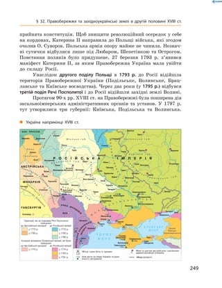 249
§ 32. Правобережжя та західноукраїнські землі в  другій половині XVIII  ст.
прийнята конституція. Щоб знищити революційний осередок у себе
на кордонах, Катерина II направила до Польщі війська, які згодом
очолив О. Суворов. Польська армія опору майже не чинила. Незнач­
ні сутички відбулися лише під Любаром, Шепетівкою та Острогом.
Повстання поляків було придушене. 27  березня 1793  р. з’явився
маніфест Катерини II, за яким Правобережна Україна мала увійти
до складу Росії.
Унаслідок другого поділу Польщі в  1793  р. до Росії відійшла
територія Правобережної України (Подільське, Волинське, Брац-
лавське та Київське воєводства). Через два роки (у 1795 р.) відбувся
третій поділ Речі Посполитої і до Росії відійшли західні землі Волині.
Протягом 90-х рр. XVIII ст. на Правобережжі була поширена дія
загальноімперських адміністративних органів та установ. У  1797  р.
тут утворилися три губернії: Київська, Подільська та Волинська.
«Межа осілості»
„„ Україна наприкінці XVIII  ст.
 