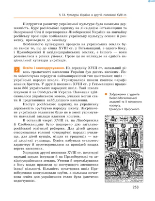 253
§ 33. Культура України в  другій половині XVIII  ст.
Підґрунтям розвитку української культури була козацька дер-
жавність. Курс російського царизму на ліквідацію Гетьманщини та
Запорозької Січі й перетворення Лівобережної України на звичайну
російську провінцію позбавляли українську культуру основи її роз-
витку, призводили до занепаду.
Особливістю культурних процесів на українських землях бу-
ло також те, що до кінця XVIII  ст. у  Гетьманщині, з  одного боку,
і  Правобережжі й  західноукраїнських землях, з  іншого — вони
розвивалися в  різних умовах. Проте це не вплинуло на єдність на-
ціональної культури українців.
2
Освіта і книгодрукування. На середину XVIII  ст. загальний рі-
вень грамотності населення України був досить високим. Йо-
го забезпечував передусім найпоширеніший тип початкових шкіл —
українські народні школи. Утримувалися школи коштом парафі-
яльних братств. У другій половині XVIII ст. у Гетьманщині працю-
вало 866  українських народних шкіл. Такі школи
існували й на Слобідській Україні. Навчання здій-
снювалося українською мовою, учнями могли ста-
ти й  представники найбіднішого населення.
Наступ російського царизму на українську
державність зруйнував народну школу. Закріпаче-
не українське селянство було не в змозі утримува-
ти навчальні заклади власним коштом.
В останній чверті XVIII  ст. на Лівобережжя
й  Слобожанщину було поширено дію загально-
російської освітньої реформи. Для дітей дворян
створювалися головні чотирирічні народні учили-
ща, для дітей купців, міщан та урядовців  — ма-
лі дворічні училища. Освіта набувала станового
характеру й  перетворювалася на привілей вищих
верств населення.
Упродовж другої половини XVIII ст. початкові
народні школи існували й  на Правобережжі та за-
хідноукраїнських землях. Утиски й переслідування
з  боку влади призвели до поступового зменшення
їхньої кількості. Більшість початкових шкіл Пра-
вобережжя контролювали єзуїти, а польська почат-
кова освіта для українських селян була фактично
недоступною.
„„ Зображення студентів
Києво-Могилянської
академії та її головного
корпусу.
Гравюра І.  Щирського
 