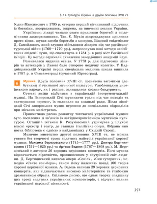257
§ 33. Культура України в  другій половині XVIII  ст.
бодик-Максимович у 1795 р. створив перший вітчизняний підручник
із ботаніки, зосередившись, зокрема, на вивченні рослин України.
Українські лікарі чимало уваги приділяли боротьбі з  епіде-
мічними захворюваннями. Так, Є. Мухін запроваджував щеплення
проти віспи, шукав засоби боротьби з холерою. Відомий епідеміолог
Д. Самойлович, який служив військовим лікарем під час російсько-
турецької війни (1768—1770 рр.), запропонував нові методи запобі-
гання епідемії чуми, що спалахнула в 1784 р. в ряді міст Російської
імперії. Ці методи отримали схвалення закордонних академій наук.
Розвивалася медична освіта. У  1773  р. для підготовки ліка-
рів та аптекарів у  Львові було створено медичну колегію. У  Над-
дніпрянській Україні перша спеціальна медична школа виникла
в  1787  р. в  Єлисаветграді (сучасний Кіровоград).
6
Музика. Друга половина XVIII  ст. позначена вагомими здо-
бутками вітчизняної музичної культури. Улюбленцями укра-
їнського народу, як і  раніше, залишалися козаки-бандуристи.
Суттєві зміни відбулися в  українській інструментальній
­музиці. На Запорозькій Січі музиканти грали під час походів та
святкування перемог, їх скликали на козацькі ради. Після лікві-
дації Січі запорозьких музик перевели до спеціальних підрозділів
при міських магістратах.
Прикметною рисою розвитку тогочасної української музики
було посилення її зв’язків із західноєвропейською музичною куль-
турою. Останній гетьман К.  Розумовський утримував у  Глухові
власні оркестр і  театр, де ставили італійські опери. Зібрана ним
нотна бібліотека є  однією з  найдавніших у  Східній Європі.
Музичне мистецтво другої половини XVIII  ст. не можна
­уявити без творчості трьох видатних майстрів української хорової
музики: Максима Березовського (1745—1777  рр.), Дмитра Бортнян-
ського (1751—1825 рр.) та Артема Веделя (1767—1808 рр.). М. Бере-
зовський є  автором 20  хорових церковних концертів. Його музика
відзначається ліричністю, проникненням у  внутрішній світ люди-
ни. Д.  Бортнянський написав опери «Сокіл», «Син-суперник», ко-
медію «Свято сеньйора», також йому належать понад 100  творів
­хорової церковної музики. А. Ведель написав 29 хорових церковних
концертів, які відзначаються високою майстерністю та глибоким
драматизмом образів. Спільною рисою, що єднає творчу спадщину
цих трьох видатних українських композиторів, є  відчутні впливи
української народної пісенності.
 