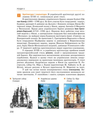258
Розділ V
7
Архітектура і скульптура. В  українській архітектурі другої по-
ловини XVIII  ст. співіснували різні стилі.
В оригінальних формах українського бароко зводив будівлі Сте-
пан Ковнір (1695—1786 рр.). За його участю було споруджено корпус,
будинок друкарні й дзвіниці на Дальніх і Ближніх печерах Києво-Пе-
черської лаври, Кловський палац у Києві, церкву Антонія й Феодосія
у  Василькові. Кращі риси українського бароко розвинув Іван Григо-
рович-Барський (1713—1785  рр.). Першою його роботою став місь-
кий водогін у  Києві, а центральною спорудою був павільйон-фонтан
«Феліціан» на майдані перед будинком магістрату (нині «Самсон» на
Контрактовій площі). За проектами І. Григоровича-Барського в Києві
було споруджено Надбрамну церкву із дзвіницею в  Кирилівському
монастирі, Покровську церкву, церкву Миколи Набережного на По-
долі, бурсу Києво-Могилянської академії, дзвіницю Успенського собо-
ру. У творчості майстра простежуються перші паростки класицизму.
У середині XVIII ст. в українську архітектуру прийшов ­новий
західноєвропейський стиль рококо, який є продовженням тради-
цій ­бароко. Він вирізняється витонченими деталями декоративного
оздоблення. Будівлі в  цьому стилі на українських землях спору-
джувалися переважно за проектами іноземних архітекторів. У стилі
рококо збудовані Андріївська церква в  Києві (за проектом Б.  Ра-
стреллі), собор Св. Юра у  Львові (архітектори М.  Урбанік та Я.  де
Вітте), міська ратуша в  Бучачі (архітектор Б.  Меретін) та інші.
У цей час почав також поширюватися стиль класицизму. Ви-
щим зразком для своєї творчості його послідовники визнавали ан-
тичне мистецтво. У  спокійних і  навіть суворих класичних формах
„„ Андріївська церква
(Київ)
„„ Собор Св. Юра
(Львів)
„„ Троїцький собор
(Самара)
 