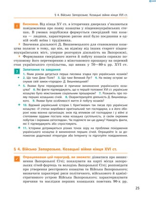25
§ 4. Військо Запорозьке. Козацькі війни кінця XVI  ст.
!
Висновки. Від кінця XV ст. в історичних джерелах з’являються
повідомлення про появу козацтва у  південноукраїнських сте-
пах. В  умовах порубіжжя формується своєрідний тип коза-
ка  — людини, характерною рисою якої було поєднання в  од-
ній особі воїна і  трудівника.
 Значення діяльності Д. Вишневецького для становлення коза-
цтва полягає в  тому, що він, на відміну від інших старост півден-
ноукраїнських міст, уперше розгорнув діяльність на Запорожжі.
 Формування своєрідного життя й  побуту козаків сприяло по-
ступовому його перетворенню з міжстанового прошарку на окремий
стан українського суспільства, що виник у  70—80-х рр. XVI  ст.
?
	 Запитання та завдання
ŠŠ
1.  Яким роком датується перша писемна згадка про українських козаків?
2.  Що таке Дике Поле?  3.  Що таке Великий Луг?  4.  На якому острові за­
снував свій замок-«городок» Д.  Вишневецький?
ŽŽ 5.  Якими були передумови й  причини виникнення українського коза­
цтва?  6. Які факти підтверджують, що в першій половині XVI ст. українське
козацтво було міжстановим соціальним прошарком?  7.  Розкажіть про по­
яву перших козацьких січей.  8. Охарактеризуйте діяльність Д. Вишневець­
кого.  9.  Якими були особливості життя й  побуту козаків?
 10.  Відомий український історик І.  Крип’якевич так писав про українське
козацтво: «У степах виробився оригінальний тип господарки, а  в його обо­
роні нова воєнна організація; знов під впливом сеї господарки і  у війні зі
степовими ордами постала нова козацька суспільність, зі своїм окремим
побутом і окремим світоглядом». Чи поділяєте ви цю думку? Наведіть факти,
які її підтверджують або спростовують.
 11.  Історики дотримуються різних точок зору на проблеми походження
українського козацтва й  виникнення перших січей. Опрацюйте їх за до­
помогою додаткової літератури або Інтернету та підготуйте повідомлення.
§ 4. Військо Запорозьке. Козацькі війни кінця XVI  ст.

Опрацювавши цей параграф, ви зможете: дізнатися про виник-
нення Запорозької Січі; показувати на карті місця запоро­
зьких січей-фортець та володінь Запорозької Січі; розповідати
про утворення реєстрового козацтва та Війська Запорозького;
визначати характерні риси політичного, військового й адміні-
стративного устрою Війська Запорозького; характеризувати
причини та наслідки перших козацьких повстань 90-х рр.
 