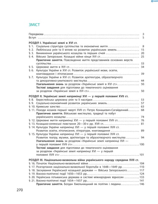 270
ЗМІСТ
ЗМІСТ
Передмова . . . . . . . . . . . . . . . . . . . . . . . . . . . . . . . . . . . . . . . . . . . . . . . . . . . . . . . . . . . . . . . . . . . . . . . . . . . . . .   3
Вступ		  . . . . . . . . . . . . . . . . . . . . . . . . . . . . . . . . . . . . . . . . . . . . . . . . . . . . . . . . . . . . . . . . . . . . . . . . . . . . . . . . . .   5
Розділ I.  Українські землі в  XVI ст.
§ 1.	 Соціальна структура суспільства та економічне життя . . . . . . . . . . . . . . . . . . . . . . . . . .   8
§ 2.	Люблінська унія та її вплив на розвиток українських земель . . . . . . . . . . . . . . . . . .  15
§ 3.	 Виникнення українського козацтва та перших січей . . . . . . . . . . . . . . . . . . . . . . . . . . . .  20
§ 4.	 Військо Запорозьке. Козацькі війни кінця XVI  ст. . . . . . . . . . . . . . . . . . . . . . . . . . . . . . . .  25
	 Практичне заняття. Повсякденне життя представників основ­них верств
суспільства . . . . . . . . . . . . . . . . . . . . . . . . . . . . . . . . . . . . . . . . . . . . . . . . . . . . . . . . . . . . . . . . . . . . . . . .  33
§ 5.	 Церковне життя в XVI  ст. . . . . . . . . . . . . . . . . . . . . . . . . . . . . . . . . . . . . . . . . . . . . . . . . . . . . . . . . .   34
§ 6.	 Культура України в XVI  ст. Розвиток української ­мови, освіти,
книговидання і  літописання . . . . . . . . . . . . . . . . . . . . . . . . . . . . . . . . . . . . . . . . . . . . . . . . . . . . . .  39
§ 7.	 Культура України в XVI  ст. Розвиток архітектури, ­образотворчого
та декоративно-ужиткового мистецтва . . . . . . . . . . . . . . . . . . . . . . . . . . . . . . . . . . . . . . . . . .  44
	 Узагальнення знань за розділом «Українські землі в  XVI  ст.» . . . . . . . . . . . . . . . . . .  50
	 Тестові завдання для підготовки до тематичного оцінювання
за  розділом «Українські землі в  XVI  ст.» . . . . . . . . . . . . . . . . . . . . . . . . . . . . . . . . . . . . . . . . .  50
Розділ II.  Українські землі наприкінці XVI  — у  першій половині XVII  ст.
§ 8.	 Берестейська церковна унія та її наслідки . . . . . . . . . . . . . . . . . . . . . . . . . . . . . . . . . . . . . .  53
§ 9.	 Соціально-економічний розвиток українських земель . . . . . . . . . . . . . . . . . . . . . . . . . .  57
§ 10.	Кримське ханство . . . . . . . . . . . . . . . . . . . . . . . . . . . . . . . . . . . . . . . . . . . . . . . . . . . . . . . . . . . . . . . .  63
§ 11.	Походи козаків першої чверті XVII  ст. Петро Конашевич-Сагайдачний . . . . . . . . .  68
	 Практичне заняття. Військове мистецтво, традиції та побут
українського козацтва . . . . . . . . . . . . . . . . . . . . . . . . . . . . . . . . . . . . . . . . . . . . . . . . . . . . . . . . . . . .  74
§ 12.	Церковне життя наприкінці XVI — у першій ­половині XVII  ст.  . . . . . . . . . . . . . . . . .  76
§ 13.	Козацько-селянські повстання 20—30-х рр. XVII  ст. . . . . . . . . . . . . . . . . . . . . . . . . . . . . .  81
§ 14.	Культура України наприкінці XVI — у першій ­половині XVII  ст.
Розвиток освіти, літописання, літератури, книговидання . . . . . . . . . . . . . . . . . . . . . . . .  89
§ 15.	Культура України наприкінці XVI — у першій ­половині XVII  ст.
Розвиток театру, музики, ­архітектури та образотворчого мистецтва  . . . . . . . . . . .  94
	 Узагальнення знань за розділом «Українські землі наприкінці XVI  —
у  першій половині XVII  ст.»  . . . . . . . . . . . . . . . . . . . . . . . . . . . . . . . . . . . . . . . . . . . . . . . . . . . . . . 100
	 Тестові завдання для підготовки до тематичного оцінювання
за  розділом «Українські землі наприкінці XVI  — у  першій
половині XVII  ст.» . . . . . . . . . . . . . . . . . . . . . . . . . . . . . . . . . . . . . . . . . . . . . . . . . . . . . . . . . . . . . . . . . 101
Розділ III.  Національно-визвольна війна ­українського народу середини XVII  ст.
§ 16.	Початок Національно-визвольної війни . . . . . . . . . . . . . . . . . . . . . . . . . . . . . . . . . . . . . . . . . . 104
§ 17.	Розгортання національно-визвольної боротьби в  1648—1649  рр. . . . . . . . . . . . . . . 110
§ 18.	Заснування Української козацької держави  — Війська Запорозького . . . . . . . . . . 117
§ 19.	Воєнно-політичні події 1650—1653  рр. . . . . . . . . . . . . . . . . . . . . . . . . . . . . . . . . . . . . . . . . . . 124
§ 20.	Українська гетьманська держава в  системі міжнародних відносин . . . . . . . . . . . . . 133
§ 21.	Воєнно-політичні події 1654—1657  рр. . . . . . . . . . . . . . . . . . . . . . . . . . . . . . . . . . . . . . . . . . . 141
	 Практичне заняття. Богдан Хмельницький як політик і  людина . . . . . . . . . . . . . . . 146
 