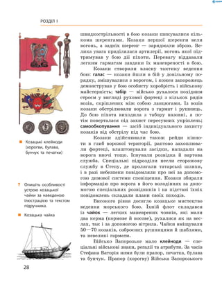 28
Розділ I
швидкострільності в бою козаки шикувалися кіль-
кома шеренгами. Козаки першої шеренги вели
вогонь, а  задніх шеренг  — заряджали зброю. Ве-
лика увага приділялася артилерії, вогонь якої під-
тримував у  бою дії піхоти. Перевагу віддавали
легким гарматам завдяки їх маневреності в  бою.
Козаки створили власну тактику ведення
бою: галас  — козаки йшли в  бій у  довільному по-
рядку, змішувалися з ворогом, і кожен запорожець
демонстрував у бою особисту хоробрість і військову
майстерність; табір  — військо рухалося похідним
строєм у  вигляді рухомої фортеці з  кількох рядів
возів, скріплених між собою ланцюгами. Із возів
козаки обстрілювали ворога з  гармат і  рушниць.
До бою піхота виходила з  табору назовні, а  по-
тім поверталася під захист пересувних укріп­лень;
самообкопування  — засіб індивідуального захисту
козаків від обстрілу під час бою.
Козаки здійснювали також рейди кінно-
ти в  глиб ворожої території, раптово захоплюва-
ли фортеці, влаштовували засідки, нападали на
ворога вночі тощо. Існували розвідка й  вартова
служба. Спеціальні підрозділи несли сторожову
службу в  Степу, де пролягали татарські шляхи,
і  в разі небезпеки повідомляли про неї за допомо-
гою димової системи сповіщення. Козаки збирали
інформацію про ворога в  його володіннях за допо-
могою спеціаль­них розвідників і  на підставі їхніх
повідом­лень складали плани своїх походів.
Високого рівня досягло козацьке мистецтво
ведення морського бою. Їхній флот складався
із ­чайок  — легких маневрених човнів, які мали
два керма (кормове й  носове), рухалися як на вес-
лах, так і за допомогою вітрила. Чайки вміщували
50—70 козаків, озброєних рушницями й шаблями,
та невеликі гармати.
Військо Запорозьке мало клейноди  — спе­
ціальні військові знаки, регалії та атрибути. За ­часів
Стефана Баторія ними були прапор, печатка, ­булава
та бунчук. Прапор (хорогву) Війська Запорозь­кого
?? Опишіть особливості
устрою козацької
чайки за наведеною
ілюстрацією та текстом
підручника.
„„ Козацька чайка
„„ Козацькі клейноди
(хорогви, булава,
бунчук та печатки)
 
