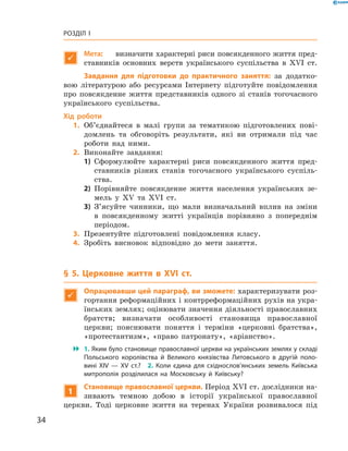 34
Розділ I

Мета:	 визначити характерні риси повсякденного життя пред-
ставників основних верств українського суспільства в  XVI  ст.
Завдання для підготовки до практичного заняття: за додатко-
вою літературою або ресурсами Інтернету підготуйте повідомлення
про повсякденне життя представників одного зі станів тогочасного
українського суспільства.
Хід роботи
	1.	Об’єднайтеся в  малі групи за тематикою підготовлених пові-
домлень та обговоріть результати, які ви отримали під час
роботи над ними.
	2.	Виконайте завдання:
1)	 Сформулюйте характерні риси повсякденного життя пред-
ставників різних станів тогочасного українського суспіль-
ства.
2)	 Порівняйте повсякденне життя населення українських зе-
мель у  XV та XVI  ст.
3)	 З’ясуйте чинники, що мали визначальний вплив на зміни
в  повсякденному житті українців порівняно з  попереднім
періодом.
	3.	Презентуйте підготовлені повідомлення класу.
	4.	Зробіть висновок відповідно до мети заняття.
§ 5. Церковне життя в XVI  ст.

Опрацювавши цей параграф, ви зможете: характеризувати роз-
гортання реформаційних і контрреформаційних рухів на укра-
їнських землях; оцінювати значення діяльності православних
братств; визначати особливості становища православної
­церкви; пояснювати поняття і  терміни «церковні братства»,
«протестантизм», «право патронату», «аріанство».
 1. Яким було становище православної церкви на українських землях у ­складі
Польського королівства й  Великого князівства Литовського в  другій поло­
вині XIV  — XV  ст.?  2.  Коли єдина для східнослов’янських земель Київська
митрополія розділилася на Московську й  Київську?
1
Становище православної церкви. Період XVI ст. дослідники на-
зивають темною добою в  історії української православної
церкви. Тоді церковне життя на теренах України розвивалося під
 