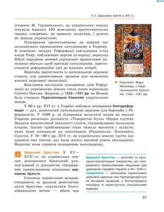 37
§ 5. Церковне життя в XVI  ст.
історика М.  Грушевського, на українських землях
існувало близько 100  невеликих протестантських
громад, створених, як правило, шляхтою, і  далеко
не завжди українською.
Поширення протестантизму на певний час
­загальмувало проникнення католицизму в  Україну.
В  основних засадах Реформації (звільнення з-під
­влади Риму, наближення церкви до народу, переклад
Біблії народною мовою) українське православне на-
селення вбачало засіб протидії католицизму, присто-
совуючи реформаційні ідеї до власних потреб.
Боротьба протестантів із католицькою церквою
ставала для православних зразком для оновлення
власної церковної організації.
Важливим наслідком поширення ідей Рефор-
мації на українських землях стала поява ­перекладів
Святого Письма. Зокрема, у 1556—1561 рр. на Волині­
було створено Пересопницьке Євангеліє українською
мовою.
У 60-х рр. XVI ст. в Україні набувала поширення Контррефор-
мація  — рух, розпочатий католицькою церквою для боротьби з  Ре-
формацією. У  1569  р. за підтримки польської влади на землях
України розпочало діяльність «Товариство Ісуса» (Орден єзуїтів).
Завдяки наполегливій діяльності єзуїтів, підтримуваних польською
владою, їхніми прибічниками стало чимало магнатів і  шляхти,
яких вони навернули на католицизм (Радзивілли, Хоткевичі,
­Сапеги). У  70—80-х рр. XVI  ст. на українських землях єзуїти від-
кривали свої школи, які мали досить високий рівень викладання.
Водночас вони сприяли поширенню католицизму.
3
Церковні братства. У  XV—
XVII  ст. на українських зем-
лях розгортався братський рух,
пов’язаний із діяльністю створюва-
них православними міщанами цер-
ковних братств.
Спочатку православні міщани,
створюючи за зразком ремісничих
цехів братства, керувалися благо-
дійницькою метою  — дбати про
Церковні братства  — релігійні та куль-
турно-просвітницькі товариства, що ство-
рювалися православними міщанами при
церковних парафіях України в XV—XVII ст.
Ставропігія  — автономна православна
церковна одиниця, яка підпорядковується
не місцевим ієрархам, а  безпосередньо
патріарху й  користується спеціальними
правами.
„„ Євангеліст Марк.
Мініатюра з Пере­
сопницького Єванге-
лія. 1556—1561 рр.
 