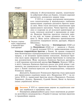 38
Розділ I
­побудову й  обслуговування церкви, влаштовува-
ти доброчинні обіди для бідних, готувати церковні
урочистості, допомагати хворим тощо.
У XVI  ст. в  умовах розгортання насильниць-
кого покатоличення й  національного гноблення
православних українців діяльність братств зазна-
ла змін. Вони стали виступати захисниками прав
православного ­населення. Члени братства зверта-
лися зі ­скаргами на дії польської адміністрації до
судів, посилали делегації з  проханнями до коро-
ля. Водночас братства прагнули очистити церк-
ву від осіб, не гідних духов­ного звання, й  оно-
вити її. Вони також займалися просвітницькою
­діяльністю: відкривали школи, друкарні, збирали
­бібліотеки.
Перші братства  — Благовіщенське (1542  р.)
та Миколаївське (1544  р.)  — виникли у  Львові.
У  другій половині XVI  ст. найвпливовішим стало
Успенське ставропігійське братство у  Львові. За правом ставропігії
воно безпосередньо підпорядковувалося константинопольському па-
тріарху, а  не місцевим православним єпископам. Львівське брат-
ство мало ­право зверхності перед іншими братствами та контролю
над духовенством. Йому належала Львівська братська друкарня,
у якій працював московський друкар Іван Федоров. Близько 1585 р.
в  місті з’явилася Львівська братська школа для дітей міщан і  свя-
щеників, що утримувалася на кошти братчиків. Братство організу-
вало у  Львові шпиталь-притулок для непрацездатних, спорудило
Успенську церкву.
Діяльність Львівського Успенського братства стала прикладом
для православних українців інших міст. Наприкінці XVI  — на по-
чатку XVII  ст. православні братства діяли в  Перемишлі, Рогатині,
Тернополі, Луцьку, Кременці, Судовій Вишні, Києві та багатьох
інших українських містах.
!
Висновки. У  XVI  ст. православна церква на українських зем-
лях перебувала в  кризовому стані.
 Поширення реформаційного руху стало поштовхом до розвит­
ку релігійного вільнодумства в Україні й виходу частини віруючих
із традиційних церков.
„„ Титульна сторінка
книги, надрукованої
у Львівській брат­
ській друкарні
 