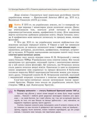 41
§ 6. Культура України в XVI ст. Розвиток української­мови, освіти, книговидання і літописання
Дещо пізніше з’являються інші переклади релігійних текстів
українською мовою  — Крехівський Апостол (60-ті рр. XVI  ст.),
­Волинське Євангеліє (1572  р.) тощо.
3
Освіта. У  XVI  ст. на українських землях, як і  в попередні ча-
си, при церквах і  монастирях діяли початкові школи. Дяки,
що вчителювали там, навчали дітей читання й  письма
церковнослов’ян­ською мовою, арифметики й ­співу. Діти заможних
верств суспільства здобували домашню освіту. Окрім читання, пись-
ма й арифметики вони вивчали латинську та грецьку мови, основи
філософії.
У 70-х рр. XVI  ст. на українських землях відбувається ста-
новлення закладів середньої освіти. У  Європі в  цей час виникали
середні школи, де навчали латинської мови і «семи вільних наук» —
граматики, риторики, ­діалектики, арифметики, геометрії, астроно-
мії та музики. В Україні навчальними закладами такого типу стали
слов’яно-греко-латинські школи.
Першу таку школу відкрив князь К.-В.  Острозький у  своєму
замку близько 1578 р. Утримувалася вона коштом князя. Він також
організував тут друкарню, науковий гурток і започаткував вивчен-
ня у  цій школі основ філософії. Це означало, що Острозька школа
стала давати початки вищої освіти. Одночасно із цим за підтримки
князя запрошені ним українські та грецькі філологи й  богослови
готували переклад Біблії церковнослов’янською мовою для подаль-
шого друку. Створений князем К.-В. Острозьким освітній, науковий
і  видавничий осередок сучасники з  повагою називали академією.
Слов’яно-греко-латинські школи засновували також право-
славні братства. Перша така школа на українських землях була
створена 1585  р. при Львівському братстві.
Із «Порядку шкільного»  — статуту Львівської братської школи 1587  р.
Багатий над убогим у  школі нічим вищий не може бути, лише наукою
самою… Навчати і  любити дітей дидаскал (викладач) повинен усіх одна-
ково — як синів багатих, так і сиріт убогих, так і тих, які на вулицях просять
харчів, як того, хто має більше чи менше здібностей,— але, навчаючи, не
віддавати переваги одному проти другого.
Учитель повинен кожного разу пильнувати: коли б котрого отрока не бу-
ло, повинен за ним послати й довідатися про причину, чому не прийшов…
Зранку, відразу після молитви, кожен повинен відповідати, що він учора
вивчив, і  показати своє письмо, яке підготував удома.
 