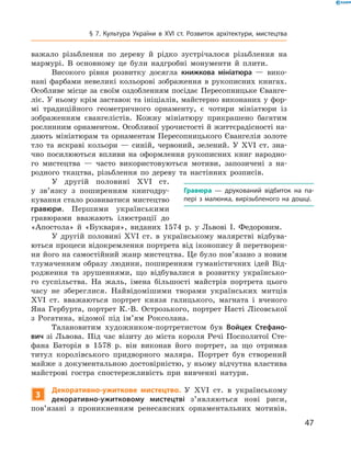 47
§ 7. Культура України в XVI  ст. Розвиток архітектури, мистецтва
важало різьблення по дереву й  рідко зустрічалося різьблення на
мармурі. В  основному це були надгробні монументи й  плити.
Високого рівня розвитку досягла книжкова мініатюра  — вико-
нані фарбами невеликі кольорові зображення в  рукописних книгах.
Особливе місце за своїм оздобленням посідає Пересопницьке Єванге-
ліє. У ньому крім заставок та ініціалів, майстерно виконаних у фор-
мі традиційного геометричного орнаменту, є  чотири мініатюри із
зображенням євангелістів. Кожну мініатюру прикрашено багатим
рослинним орнаментом. Особливої урочистості й життєрадісності на-
дають мініатюрам та орнаментам Пересопницького Євангелія золоте
тло та яскраві кольори  — синій, червоний, зелений. У  XVI  ст. зна-
чно посилюються впливи на оформлення рукописних книг народно-
го мистецтва  — часто використовуються ­мотиви, запозичені з  на-
родного ткацтва, різьблення по дереву та настінних розписів.
У другій половині XVI  ст.
у  зв’язку з  поширенням книгодру-
кування стало розвиватися мистецтво
гравюри. Першими українськими
гравюрами вважають ілюстрації до
«Апостола» й  «Букваря», виданих 1574  р. у  Львові І.  Федоровим.
У другій половині XVI  ст. в  українському малярстві відбува-
ються процеси відокремлення портрета від іконопису й перетворен-
ня його на самостійний жанр мистецтва. Це було пов’язано з новим
тлумаченням образу людини, поширенням гуманістичних ідей Від-
родження та зрушеннями, що відбувалися в  розвитку українсько-
го суспільства. На жаль, імена більшості майстрів портрета цього
часу не збереглися. Найвідомішими творами українських митців
XVI  ст. вважаються портрет князя галицького, магната і  вченого
Яна Гербурта, портрет К.-В.  Острозького, портрет Насті Лісовської
з  Рогатина, відомої під ім’ям Роксолана.
Талановитим художником-портретистом був Войцех Стефано-
вич зі Львова. Під час візиту до міста короля Речі Посполитої Сте-
фана Баторія в  1578  р. він виконав його портрет, за що отримав
титул королівського придворного маляра. Портрет був створений
майже з документальною достовірністю, у ньому відчутна властива
майстрові гостра спостережливість при вивченні натури.
3
Декоративно-ужиткове мистецтво. У  XVI  ст. в  українському
декоративно-ужитковому мистецтві з’являються нові риси,
пов’язані з  проникненням ренесансних орнаментальних мотивів.
Гравюра  — друкований відбиток на па­
пері з  малюнка, вирізьбленого на дошці.
 