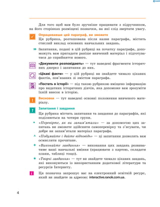 4
﻿
Для того щоб вам було зручніше працювати з  підручником,
на його сторінках розміщені позначки, на які слід звертати увагу.

Опрацювавши цей параграф, ви зможете
Ця рубрика, розташована після назви параграфа, містить
стислий виклад основних навчальних завдань.
 Запитання, подані в  цій рубриці на початку параграфа, допо-
можуть вам пригадати раніше вивчений матеріал і  підготува-
тися до сприйняття нового.
«Документи розповідають» — тут наведені фрагменти історич-
них джерел і запитання до них.
«Цікаві факти»  — у  цій рубриці ви знайдете чимало цікавих
фактів, пов’язаних зі змістом параграфа.
 «Постать в історії» — під такою рубрикою вміщено інформацію
про видатних історичних діячів, яка допоможе вам зрозуміти
їхній внесок в  історію.
!
Висновки  — тут наведені основні положення вивченого мате-
ріалу.
?
Запитання і  завдання
Ця рубрика містить запитання та завдання до параграфів, які
поділяються на чотири групи.
ŠŠ «Перевірте, як ви запам’ятали»  — за допомогою цих за-
питань ви зможете здійснити самоперевірку та з’ясувати, чи
доб­ре ви запам’ятали матеріал параграфа.
ŽŽ 	«Подумайте і дайте відповідь» — ці запитання дозволять вам
осмислити прочитане.
 	«Виконайте завдання»  — виконання цих завдань розвива-
тиме ваші навчальні вміння (працювати з  картою, складати
плани, таблиці тощо).
 	«Творчі завдання» — тут ви знайдете чимало цікавих завдань,
які виконуються із використанням додаткової літератури та
ресурсів Інтернету.
	 Ця позначка запрошує вас на електронний освітній ресурс,
який ви знайдете за адресою: interactive.ranok.com.ua.
і
 