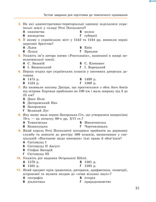 51
	3.	На які адміністративно-територіальні одиниці поділялися укра-
їнські землі у  складі Речі Посполитої?
А	 князівства	Б	 полки
В	 воєводства	Г	 губернії
	4.	У якому з  українських міст у  1542  та 1544  рр. виникли перші
церковні братства?
А	 Львів	Б	 Київ
В	 Луцьк	Г	 Брацлав
	5.	Укажіть ім’я автора поеми «Роксоланія», написаної в  жанрі но-
волатинської поезії.
А	 С.  Зизаній	Б	 С.  Кленович
В	 І.  Вишенський	Г	 І.  Борецький
	6.	Перша згадка про українських козаків у писемних джерелах да-
тована
А	 1475  р.	Б	 1489  р.
В	 1524  р.	Г	 1569  р.
	7.	Як називали заплаву Дніпра, що простягалася з  обох його боків
від острова Хортиця приблизно на 100 км і мала ширину від 3 до
25  км?
А	 Дике Поле
Б	 Дніпровський Низ
В	 Запорожжя
Г	 Великий Луг
	8.	Яку назву мала перша Запорозька Січ, що утворилася наприкінці
70-х  — на початку 80-х рр. XVI  ст.?
А	 Томаківська	Б	 Микитинська
В	 Базавлуцька	Г	 Чортомлицька
	9.	Який король Речі Посполитої погодився прийняти на державну
службу та вписати до реєстру 500  козаків, визначивши у  спе­
ціальній «Постанові щодо низовців» їхні права й  обов’язки?
А	 Сигізмунд I
Б	 Сигізмунд II Август
В	 Стефан Баторій
Г	 Сигізмунд III
	10.	 Укажіть рік видання Острозької Біблії.
А	 1578  р.	Б	 1581  р.
В	 1585  р.	Г	 1595  р.
	11.	 Який предмет крім граматики, риторики, арифметики, геометрії,
астрономії та музики входив до «семи вільних наук»?
А	 географія	Б	 історія
В	 діалектика	Г	 природознавство
Тестові завдання для підготовки до тематичного оцінювання
 