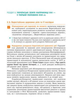 53
§ 8. Берестейська церковна унія та її наслідкиТестові завдання для підготовки до тематичного оцінювання
Розділ II.  Українські землі наприкінці XVI  —
у  першій половині XVII  ст.
§ 8. Берестейська церковна унія та її наслідки

Опрацювавши цей параграф, ви зможете: визначати передумо-
ви, особливості укладання та результати Берестейської цер-
ковної унії; характеризувати розвиток полемічної літератури;
пояснювати поняття і  терміни «греко-католицька церква»,
«полемічна література», «Берестейська церковна унія».
 1. Якими були особливості церковного життя на українських землях у XVI ст.?
2. Що таке право патронату? Яку роль воно відігравало в церковному житті?
3.  Як вплинуло на церковне життя укладення Люблін­ської  унії?
1
Передумови укладення Берестейської церковної унії. Європей-
ські державні та церковні діячі неодноразово обговорювали
питання відновлення єдності християнської церкви. Інтерес до цієї
справи особливо посилився в умовах розгортання Контрреформації.
Католицька церква активізувала свої намагання розширити вплив
на Сході з  метою об’єднання католиків та православних під зверх-
ністю папського престолу. У Речі Посполитій ідею об’єднання (унії)
православної й  католицької церков пропагували єзуїти. У  1577  р.
польський проповідник-єзуїт Петро Скарга видав книгу «Про єдність
церкви Божої під одним пастирем…», у  якій доводив необхідність
об’єднання двох церков.
Питання церковної унії обговорювалося представниками Папи
Римського з українсько-білоруською православною знаттю. Загалом
вона прихильно ставилася до можливого об’єднання за умови, що
воно відбудеться на засадах рівноправності. Завдяки унії вона праг-
нула оновити православну церкву, наблизити її до потреб часу.
Українсько-білоруські православні єпископи, які поділяли
унійні настрої, вбачали в об’єднанні шлях до подолання кризи пра-
вославної церкви й  оздоровлення церкви в  цілому. Вони вважали,
що завдяки цьому позбудуться принизливої для духовенства залеж-
ності від торгово-ремісничого люду, об’єднаного в  братства; унія
сприятиме досягненню православними фактичної рівності в правах
із католиками в  Речі Посполитій, дозволить православним ієрар-
хам, як і  католицьким, отримати місця в  сенаті.
 