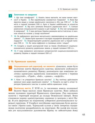 63
§ 10. Кримське ханство
?
	 Запитання та завдання
ŠŠ
1.  Що таке латифундія?  2.  Назвіть імена магнатів, які мали великі маєт­
ності в  Україні.  3.  Яке виробництво називається товарним?  4.  Яким був
відсоток міщан у  складі українського населення в  40-х рр. XVII  ст.?  5.  Яке
місто в  першій половині XVII  ст. було в  Україні найбільшим за кількістю
населення?  6.  Від кого залежала більшість українських міст?  7.  Скільки
ремісничих спеціальностей існувало в цей період?  8. Хто такі загородники
й комірники?  9. У яких регіонах України виникали міста й містечка зі знач­
ною кількістю козаків у  складі населення?
ŽŽ 10.  Як відбувалося зростання магнатського землеволодіння на українських
землях?  11. Якими були причини й наслідки поширення фільваркових гос­
подарств?  12.  Охарактеризуйте розвиток українських міст у  першій поло­
вині XVII  ст.  13.  Які зміни відбулися в  становищі селян і  міщан?
 14.  Складіть у  зошиті розгорнутий план за темою «Особливості соціально-
економічного розвитку українських земель у  першій половині XVII  ст.».
 15.  У  чому виявилося загострення суперечностей соціально-економічного
розвитку України в  першій половині XVII  ст.?
§ 10. Кримське ханство

Опрацювавши цей параграф, ви зможете: дізнатися, яким було
політичне життя Кримського ханства; визначати особливості
економічного розвитку Криму; розповідати про зовнішню по-
літику кримських правителів; пояснювати поняття і  терміни
«курултай», «Гірей», «бей», «диван», «муфтій».
 1.  Коли і  як утворилося Кримське ханство?  2.  Яку політику здійснювали
кримські хани щодо українських земель?  3.  Покажіть на карті в  атласі те­
риторію Кримського ханства та шляхи набігів кримських татар.
1
Політичне життя. У  XVII  ст. із численних земель колишньої
Золотої Орди вціліло лише Кримське ханство. Воно займало
менше половини території Кримського півострова. Ряд населених
пунктів і  територій входили до складу Османської імперії. Вони
становили окрему адміністративну одиницю із центром у  місті Ка-
фі. В  усіх фортецях на південному узбережжі розташовувалися ту-
рецькі гарнізони. У Стамбулі постійними заручниками були декіль-
ка синів і  братів хана. Турецький султан у  своїх інтересах підтри-
мував політичну роздробленість на півострові. Як халіф він очолю-
вав усе ­мусульманське духовенство Криму та забезпечував йому
 