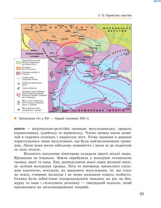 65
§ 10. Кримське ханство
мілети  — національно-релігійні громади: мусульманську, грецьку
(православну), іудейську та вірменську. Члени громад жили зазви-
чай в  окремих селищах і  кварталах міст. Усіма правами в  державі
користувалися лише мусульмани, що були найчисленнішою грома-
дою. Лише вони несли військову повинність і мали за це податкові
та інші пільги.
Більшість населення півострова складали прості вільні люди.
Кріпацтва не існувало. Земля перебувала у  володінні селянських
громад, знаті та хана. Хан, розподіляючи землі серед місцевої знаті,
не зачіпав володіння громад. Ліси та пасовища вважалися спіль-
ною власністю, оскільки, як вважають мусульмани, те, що існує
на землі, створене Аллахом і  не може належати комусь особисто.
Селяни були зобов’язані відпрацьовувати тиждень на рік на бея,
мурзу та хана і  сплачувати десятину  — своєрідний податок, який
призначався на загальнодержавні потреби.
-
Територія Вольностей
Війська Запорозького
на початку XVII ст.
„„ Запорозька Січ у  XVI — першій половині XVIІ  ст.
 