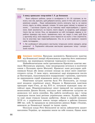 66
Розділ II
З опису кримських татар-воїнів Г.  Л.  де Бопланом
Вони озброєні шаблею, луком із сагайдаком із 18—20  стрілами; за по­
ясом у них ніж, кресало, щоб добувати вогонь, шило й п’ять або шість сажнів
ремінних шнурів… Лише найзаможніші носять кольчугу, інші ж, не маючи
нічого, йдуть на війну, вважай, голими. Усі вони дуже сміливі та вправні на
конях… і  настільки спритні, що на повному чвалі перестрибують з  одного
коня, який засапається, на іншого, якого ведуть за вуздечку, щоб швидше
тікати під час погоні. Кінь, не відчуваючи на собі господаря, відразу ж  пе­
ребігає праворуч від нього, тримаючись весь час поруч із ним, щоб бути
у зручному місці, коли вершник схоче пересісти на нього з тією спритністю,
яка їм властива при перестрибуваннях. Ось як ці коні привчені служити
своїм господарям…
?? 1.  Які особливості військового мистецтва татарських воїнів наводить автор
джерела?  2.  Порівняйте військове мистецтво кримських татар і  запоро­
зьких козаків.
3
Зовнішня політика. Васальна залежність Кримського ханства
від Османської імперії обумовлювала характер його зовнішньої
політики, що відповідала інтересам турецького султана.
Найнебезпечнішим своїм противником Кримське ханство вва-
жало Московську державу, тому неодноразово вступало в політичні
союзи з  Польщею проти Московії. Кримські хани регулярно здій-
снювали більш або менш успішні походи на землі свого північно-
східного сусіда. У  свою чергу, московські царі відправляли послів
до Бахчисарая, відкуповувалися подарунками і грошима, одночасно
не припиняючи спроб відвоювати вихід до північних морів.
Північним сусідом ханства була Річ Посполита, до складу
якої входили українські землі. Кордон із Кримським ханством
проходив через Степ, де від XVI  ст. кочували підвладні хану но-
гайські орди. Південноукраїнські землі тривалий час залишалися
незаселеним Диким Полем, оскільки таке небезпечне сусідство не
дозволяло тут жити спокійно. Від набігів ногайських орд і  татар
страждали також інші регіони українських земель. Худоба, майно
та самі люди ставали їхньою здобиччю. Лише в  першій половині
XVII  ст. з  українських земель татари забрали в  рабство близько
300 тис. осіб. Їх продавали на невільничих ринках Кафи і Гезлеве,
вивозили до Османської імперії та інших країн.
Оскільки влада Речі Посполитої не могла забезпечити захист
населення України, це завдання взяли на себе козаки. Однак вони
 