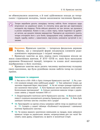 67
§ 10. Кримське ханство
не обмежувалися захистом, а  й самі здійснювали походи до татар-
ських і турецьких володінь, також захоплюючи численних бранців.
Татари виробили досить своєрідну тактику набігів. Коли татарська орда
вторгалася на українські землі, то спочатку вона два-три дні відпочивала
неподалік від кордону. Потім військо ділилося на три загони, що рухалися
в  різних напрямках. Кожен із них, у  свою чергу, також поділявся на дрібні-
ші загони, що рушали певним маршрутом. Підходячи до населеного пункту,
татари оточували його з  усіх боків, придушували опір, грабували, забирали
людей, худобу, майно і, навантажені, відступали, уникаючи зустрічей із ко-
заками.
!
Висновки. Кримське ханство  — татарська феодальна держава
в  Криму, що у  своєрідній формі поєднувала елементи родо-
племінного народовладдя і  східної монархії.
 Кримське ханство за весь період свого існування ніколи не
жило самостійним життям. У  XVI—XVII  ст. воно було васальною
державою Османської імперії, інтереси та плани якої знаходили
відображення в  його політиці.
 Кримське ханство мало досить численну напівкочову складову
свого населення, що була рушійною силою набігів татар на сусідні
країни.
?
	 Запитання та завдання
ŠŠ
1. Яке місто в XVI—XVII ст. було столицею Кримського ханства?  2. Як у хан-
стві називали вождів семи найбільших родів?  3. Чим займалися татари, що
заселяли південний берег півострова?  4. На які чотири громади поділялося
все населення півострова?  5. Кого Кримське ханство вважало своїм найне-
безпечнішим противником?  6. Скільки населення вивезли татари з україн-
ських земель у  першій половині XVII  ст.?
ŽŽ 7. Охарактеризуйте політичне життя Кримського ханства.  8. Визначте особ­
ливості соціально-економічного розвитку Кримського ханства.  9. Якою була
зовнішня політика ханства стосовно його сусідів?
 10. Прослідкуйте за картою атласу напрямки набігів татар на українські зем-
лі.  11.  Складіть у  зошиті таблицю «Особливості внутрішньої і  зовнішньої
політики Кримського ханства».
 12.  Чи можна вважати захоплення невільників на продаж, яким займалися
кримські татари на українських землях, неприпустимим для тих часів? Ви-
словіть свою думку, спираючись на факти зі всесвітньої історії.
 