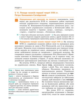 68
Розділ II
§ 11. Походи козаків першої чверті XVII  ст.
Петро Конашевич-Сагайдачний

Опрацювавши цей параграф, ви зможете: пояснювати, чому
перші два десятиліття XVII  ст. називають добою героїчних
походів українського козацтва; характеризувати діяльність
гетьмана П.  Конашевича-Сагайдачного; визначати роль і  на-
слідки участі українського козацтва в  Хотинській війні; по-
яснювати поняття і  терміни «ясир», «яничар», «каторга»,
«гарем», «героїчні походи», «Хотинська війна».
 1. Яким було військове мистецтво козаків?  2. Яку роль відігравали козаки
в  захисті південних кордонів українських земель у  другій половині XVI  ст.?
3. Як козацтво підтримувало православну церкву в першій половині XVII ст.?
1
Передумови походів козаків першої чверті XVII  ст. На початку
XVII  ст. українське козацтво набуло сили та відігравало роль
важливого чинника не лише в  Речі Посполитій, але й  на міжнарод-
ній арені. Козацтво стало основною перешкодою для турецько-татар-
ських нападів на українські землі, захищаючи їх від набігів і  вод-
ночас здійснюючи походи до татарських і  турецьких володінь. Це
створювало чимало ускладнень у відносинах Речі Посполитої з Крим-
ським ханством та Османською імперією, але й сприяло тому, що
козацтво ставало відомим у  Європі. У  ньому вбачали захисника єв-
ропейської християнської цивілізації від наступу ісламського світу.
На початку XVII ст. татарські війська неодноразово з’являлися
на українських землях. Вони брали ясир, захоплюючи чоловіків,
жінок і  дітей. Тих, хто чинив опір,
убивали. Полонених продавали на
невільницьких ринках. Українські
дівчата та жінки потрапляли до гаре-
мів або ставали служницями. Хлопчи-
ків-підлітків забирали до військових
казарм, щоб виховати з них яничарів.
На чоловіків чекала виснажлива пра-
ця на будівельних роботах або вони
доживали свій вік прикутими до ве-
сел гребцями на турецьких каторгах.
Від кінця XVI  ст. козацтво,
організаційно згуртоване в  Запоро­
зькій Січі, стало не лише захищати
Ясир  — бранці, яких захоплювали турки
й  татари під час нападів на українські,
російські й  польські землі.
Гарем  — жіноче приміщення в  будинку
мусульманина, де утримувалися жінки
й  наложниці господаря.
Яничари  — привілейована піхота в  ту­
рецькій армії, що складалася переважно
з підданих-християн, які змалку виховува­
лися для військової служби.
Каторга  — назва великого дерев’яного
веслового військового судна в Османській
імперії.
 
