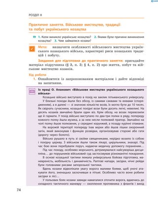 74
Розділ II
Практичне заняття. Військове мистецтво, традиції
та побут українського козацтва
 1. Коли виникло українське козацтво?  2. Якими були причини виникнення
козацтва?  3.  Чим займалися козаки?

Мета:	 визначити особливості військового мистецтва україн-
ського козацького війська, характерні риси козацьких тради-
цій і  побуту.
Завдання для підготовки до практичного заняття: пригадайте
матеріал підручника (§ 3, п. 3; § 4, п. 2) про життя, побут та вій-
ськове мистецтво козаків.
Хід роботи
	1.	Ознайомтеся із запропонованим матеріалом і  дайте відповіді
на запитання.
Із праці О.  Апанович «Військове мистецтво українського козацького
війська»
Козацьке військо виступало в похід на заклик гетьманського універсалу.
У близькі походи йшли без обозу, із самими саквами та юквами (споря­
дженням), а в далекі — зі значною кількістю возів, їх могло бути до 10 тисяч.
Як свідчать сучасники, козацькі похідні вози були досить легкі, невеликі. На
десять козаків звичайно брали один віз. Крім обозу, на возах перевозили
ще й гармати. У похід військо виступало по два-три полки в ряду, попереду
кожного полку йшла музика, а за нею несли полковий прапор. Звичайно на
чолі полку йшов полковник, у середині хорунжий, а позаду курінні отамани.
На ворожій території попереду їхав верхи або йшов пішки охоронний
загін, який виконував і  функцію розвідки, організовував сторожі або гати
(дорогу через болото).
Військо рушало в  путь зі своїми священиками, нерідко возило із собою
і  похідну церкву. З  військом йшли також лікарі, цирульники, знахарі. Під
час бою вони перебували поруч, надаючи медичну допомогу пораненим…
Під час походу, особливо морського, дотримувалася найсуворіша дисци­
пліна… до порушників військовий суд застосовував різноманітні покарання.
В основі козацької тактики лежала універсальна бойова підготовка, ма­
невреність, мобільність і  динамічність. Раптові напади, засідки, нічні рейди
були головними рисами запорозької тактики.
Вдень козаки відволікали увагу ворога малими боями, щоб уночі ата­
кувати його, зненацька заскочивши в  пітьмі. Особливо часто вони робили
засідки в  лісі…
У польових боях козаки завжди намагалися оточити ворога, вдаючись до
складного тактичного маневру  — охоплення противника з  флангів і  вихід
 