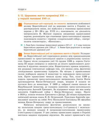 76
Розділ II
§ 12. Церковне життя наприкінці XVI —
у першій ­половині XVII  ст.

Опрацювавши цей параграф, ви зможете: визначати особливо­сті
впливу Берестейської унії на церковне життя в  Україні; ха-
рактеризувати зміни, які відбулися у становищі православної
церкви у  20—30-х рр. XVII  ст.; пояснювати, як діяльність
митрополита П.  Могили сприяла зміцненню православної
церкви; розповідати про становище греко-католицької церкви;
пояснювати поняття і терміни «єпархіальний собор», «митро-
полича консисторія», «Катехізис».
 1. Яким було становище православної церкви в XVI ст.?  2. У чому полягала
Берестейська церковна унія 1596 р.?  3. Якими були результати та наслідки
Берестейської церковної унії?
1
Вплив Берестейської унії на церковне життя в Україні. Укладен-
ня Берестейської унії спричинило розкол між прихильниками
православної та греко-католицької церков в  українському суспіль-
стві. Одразу після укладення унії 15  грудня 1596  р. король Сигіз-
мунд III видав універсал із вимогою до всього православного духо-
венства й віруючих визнати унію. Користуючись правом патронату,
він роздавав єпископські кафедри тим, хто визнав унію, фактично
ліквідувавши православну ієрархію. На місцях у  православних
­силою відбирали церкви й  монастирі та передавали греко-католи-
кам. Проте православні чинили цьому опір. Так, коли 1599  р.
­король призначив греко-католицького митрополита Іпатія Потія
архімандритом Києво-Печерської лаври, міщани й  козаки не
­пустили його до монастиря. У  1609  р. озброєні кияни напали на
­Видубицький монастир, де сховався намісник греко-католицького
митрополита Антоній Грекович. За підтримки влади він мав намір
захопити Софійський собор і  Києво-Печерську лавру. Проте
в 1618 р. козаки втопили Грековича в Дніпрі. Дії міщан ­підтримував
київський воєвода князь К.-В. Острозький. Унаслідок боротьби пра-
вославної шляхти на сеймі Речі Посполитої Сигізмунд III офіційно
визнав Києво-Печерську лавру за православними.
Київська митрополія фактично розкололася на визна-
ну польською владою греко-католицьку («з’єднану») і  нелегаль-
ну, не ­визнану владою й  патронами-католиками православну
(«нез’єднану») церкви. У цих умовах православна церква в Україні
вистояла ­завдяки підтримці віруючих. На захист православ’я під-
 