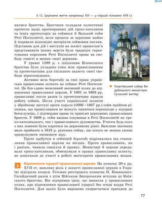 77
§ 12. Церковне життя наприкінці XVI — у першій ­половині XVII  ст.
нялися братства. ­Братчики складали колективні
протести щодо протиправних дій ­греко-католиків
та їхніх протекторів на сеймики й  Вальний сейм
Речі Посполитої, вели процеси за церковне майно
й подавали відповідні матеріали сеймовим послам.
Підставою для дій і виступів на захист православ’я
представників інших верств була традиція гаран-
тування королями Речі ­Посполитої права на сво-
боду совісті в  межах своєї держави.
У травні 1599  р. з ініціативи Віленського
братства було укладено союз між православними
та протестантами для спільного захисту своєї сво-
боди віросповідання.
Активно вела боротьбу за свої права україн-
ська православна шляхта на сеймах Речі Посполи-
тої. Це був єдино можливий законний шлях до від-
новлення православної церкви. У  1601  та 1603  рр.
православні посли разом із протестантами зірвали
роботу сеймів. Після участі української шляхти
у збройному виступі проти короля (1606—1607 рр.) сейм прийняв рі-
шення, що православним не можуть чинитися перешкоди у відправі
богослужінь, і підтвердив права та привілеї церковних православних
братств. У  1609  р. сейм визнав існування в  Речі Посполитій як гре-
ко-католицького, так і православного духовенства. Утиски будь-кого
з них повинні були каратися на державному рівні. Важливе значення
­мало прийняте в 1618 р. рішення сейму, що нікого не можна ­силою
примушувати змінювати віру.
Проте здобутки в  сеймовій боротьбі відрізнялися від станов-
лення православної церкви на місцях. Проти православних, як
і  раніше, чинили свавілля й  примус. Монастирі й  церкви переда-
вали греко-католикам, обмежували в  правах православну шляхту,
не ­допускали до участі в  роботі магістратів православних міщан.
2
Відновлення ієрархії православної церкви. На початку 20-х рр.
XVII ст. важливу роль у захисті православної церкви в Укра-
їні відіграли козаки. Гетьман реєстрового козацтва П.  Конашевич-
Сагайдачний разом з  усім Військом Запорозьким вступив до Київ-
ського братства. Він підтримав ідею, що виникла у  православних
колах, про відновлення православної ієрархії без згоди влади Речі
Посполитої. Для цього було вирішено скористатися приїздом до
„„ Георгіївський собор Ви­
дубицького мона­стиря.
Сучасний вигляд
 