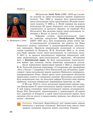 80
Розділ II
Митрополит Іпатій Потій (1599—1613  рр.) актив-
но залучав до греко-католицької церкви українську
шляхту. Так, 1603  р. завдяки його наполегливості
греко-католиками стали представники 50 ­родів волин-
ської шляхти. У  1605  р. І.  Потій отримав від короля
Сигізмунда III право зверхності над усіма церквами
«гречеського та руського обрядів» на території Речі
Посполитої. Він заснував першу греко-католицьку се-
мінарію у  Вільні та школу в  Бересті.
Реформи устрою греко-католицької церк-
ви здійснив митрополит Йосиф-Вельямін Рутський
(1613—1637  рр.). Для покращення рівня освіти гре-
ко-католицького духовенства він домігся від Папи
Римського дозволу навчатися в  західноєвропейських католиць-
ких семінаріях. Прагнучи перешкодити полонізації та окатоли-
ченню українців та білорусів, Й.-В.  Рутський 1615  р. за дозво-
лом Рима зрівняв статус греко-католицьких та єзуїтських шкіл.
У  1617  р. за зразком католицького чернецтва митрополит здій-
снив реорганізацію греко-католицького чернецтва, об’єднавши
його у  Василіянський орден. За його наполяганням ченці-василі-
яни майже при кожному своєму ­монастирі засновували школи.
Після відновлення православної церкви в  1621  р. митрополит
Й.-В. Рутський розпочав переговори з її владиками про примирення
«Русі з Руссю» і створення в Речі Посполитій для об’єднаних право-
славної і греко-католицької церков окремого Київського патріархату,
підпорядкованого Риму. ­Однак проти цього категорично виступили
православна шляхта та запорозьке козацтво. Католицьке духовенство
було незадоволене тим, що внаслідок реформ Рутського воно втрачає
прибутки, оскільки митрополит переманював віруючих до себе.
У 30-х рр. XVII ст. після легалізації православної церкви коро-
лем Владиславом IV греко-католицька церква отримала сім єпархій.
У  цей період становище греко-католицької церкви ускладнилося.
Влада Речі Посполитої, переконавшись у  неможливості об’єднати
всіх українців та білорусів в  одній греко-католицькій церкві, була
змушена піти на діалог із православною церквою, яка зберігала свої
вплив і  значення.
!
Висновки. Унаслідок Берестейської унії православна церква
опинилася у важкому становищі. Вистояти вона змогла лише
завдяки підтримці широких верств населення України.
„„ Митрополит І.  Потій
 