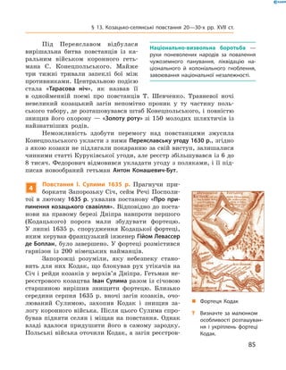 85
§ 13. Козацько-селянські повстання 20—30-х рр. XVII  ст.
Під Переяславом відбулася
вирішальна битва повстанців із ка-
ральним військом коронного геть-
мана С.  Конецпольського. Майже
три тижні тривали запеклі бої між
противниками. Центральною ­подією
стала «Тарасова ніч», як ­назвав її
в  однойменній поемі про повстанців Т.  Шевченко. Травневої ночі
невеликий козацький загін непомітно проник у  ту частину поль-
ського табору, де розташовувався штаб Конецпольського, і повністю
знищив його охорону — «Золоту роту» зі 150 молодих шляхтичів із
найзнатніших родів.
Неможливість здобути перемогу над повстанцями змусила
­Конецпольського укласти з ними Переяславську угоду 1630 р., згідно
з якою козаки не підлягали покаранню за свій виступ, залишалися
чинними статті Куруківської угоди, але реєстр збільшувався із 6 до
8 тисяч. Федорович відмовився укладати угоду з поляками, і її під-
писав новообраний гетьман Антон Конашевич-Бут.
4
Повстання І.  Сулими 1635  р. Прагнучи при-
боркати Запоро­зьку Січ, сейм Речі Посполи-
тої в  лютому 1635  р. ухвалив ­постанову «Про при-
пинення козацького свавілля». Відповідно до поста-
нови на правому березі Дніпра навпроти першого
(Кодацького) порога мали збудувати фортецю.
У  липні 1635  р. спорудження ­Кодацької фортеці,
яким керував французький інженер Гійом Левассер
де Боплан, було завершено. У фортеці розмістився
гарнізон із 200  німецьких найманців.
Запорожці розуміли, яку небезпеку стано-
вить для них Кодак, що блокував рух утікачів на
Січ і рейди козаків у верхів’я ­Дніп­ра. Гетьман не-
реєстрового козацтва Іван Сулима разом із січовою
­старшиною вирішив знищити фортецю. Близько
середини серпня 1635  р. вночі загін козаків, очо-
люваний Сулимою, захопив Кодак і  знищив за-
логу коронного війська. Після цього Сулима спро-
бував підняти селян і міщан на повстання. Однак
владі вдалося придушити його в  самому зародку.
Польські війська оточили Кодак, а загін реєстров-
„„ Фортеця Кодак
?? Визначте за малюнком
особливості розташуван-
ня і укріплень фортеці
Кодак.
Національно-визвольна боротьба  —
рухи поневолених народів за повалення
чужоземного панування, ліквідацію на-
ціонального й  колоніального гноблення,
завоювання національної незалежності.
 
