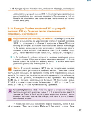 89
своє визволення у першій половині XVII ст. [Воно] підготувало революційний
виступ українців на чолі з  великим гетьманом Б.  Хмельницьким у  1648  р.».
Поясніть, як ви розумієте таку характеристику. Наведіть факти, що підтвер­
джують вашу думку.
§ 14. Культура України наприкінці XVI — у першій
­половині XVII  ст. Розвиток освіти, літописання,
літератури, книговидання

Опрацювавши цей параграф, ви зможете: характеризувати роз-
виток шкільництва на українських землях у першій половині
XVII  ст.; розкривати особливості навчання в  Києво-Могилян-
ському колегіумі; називати найзначніших діячів літератури
та їх твори; розповідати про досягнення українського книго-
видання цього періоду; пояснювати поняття й  терміни «спу-
деї», «Києво-Могилянський колегіум», «мемуари», «­епіграма».
 1.  Які особливості суспільно-політичного становища українських земель
у першій половині XVII ст. мали впливати на розвиток культури?  2. Як роз­
вивалася освіта на українських землях у  XVI  ст.?  3.  Назвіть найзначніші
досягнення українського книговидання XVI  ст.
1
Освіта. У  першій половині XVII  ст. на українських землях
продовжувала розвиватися шкільна освіта. Основним типом
навчальних закладів, де здобували освіту діти українських міщан,
козаків і духовенства, залишалися слов’яно-греко-латинські школи.
Ці школи, як і  раніше, засновувалися при братствах. На початку
XVII  ст. в  Україні налічувалося близько 30  братських шкіл.
У  1615  р. виникла школа при Київському, у  1620  р.  — при Луць-
кому, у  1636  р.  — при Кременецькому братствах.
 Єлизавета Гулевичівна (1575—1642) була однією із засновників Київського
братства, монастиря і  школи при ньому. У  1615  р. заповіла свою садибу із
землями на Подолі в  Києві для заснування монастиря, шпиталю і  школи.
Цим було покладено початок Київській братській школі, а згодом — Києво-
Могилянській академії.
У братських школах працювали відомі педагоги, вчені й  дія­
чі культури. Так, ректорами Київської братської школи були
§ 14. Культура України. Розвиток освіти, літописання, літератури, книговидання
 