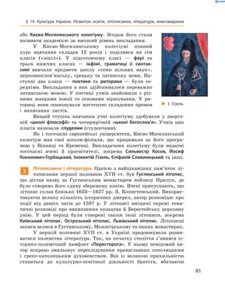 91
§ 14. Культура України. Розвиток освіти, літописання, літератури, книговидання
або Києво-Могилянського колегіуму. Згодом його стали
називати ­академією за високий рівень викладання.
У Києво-Могилянському колегіумі повний
курс навчання складав 12  років і  поділявся на сім
класів («шкіл»). У  підготовчому класі  — фарі та
трьох нижчих класах  — інфімі, ­граматиці й  синтак-
симі вивчали предмети циклу «семи вільних наук»,
церковнослов’янську, грецьку та латинську мови. На-
ступні два класи  — поетики та риторики  — були се-
редніми. Викладання в  них здійснювалося переважно
латинською мовою. У  поетиці учнів знайомили з  різ-
ними жанрами поезії та основами віршування. У  ри-
ториці вони опановували мистецтво складання промов
і  написання листів.
Вищий ступінь навчання учні колегіуму здобували у  дворіч-
ній «школі філософії» та чотирирічній «школі богослов’я». Учнів цих
класів називали спудеями (студентами).
Як і  тогочасні європейські університети, Києво-Могилянський
колегіум мав свої школи-філіали, що працювали за його програ-
мою у  Вінниці та Кременці. Викладачами колегіуму були ­видатні
тогочасні вчені й  просвітителі, зокрема Сильвестр Косов, Йосиф
­Кононович-Горбацький, Інокентій Гізель, Єпіфаній Славинецький та інші.
3
Літописання і  література. Однією з  найцікавіших пам’яток лі-
тописання першої половини XVII  ст. був Густинський літопис,
що дістав назву за Густинським монастирем поблизу Прилук, де
було створено його єдину збережену копію. Вчені припускають, що
літопис склав близько 1623—1627  рр. З.  Копистенський. Викорис-
товуючи велику кількість історичних джерел, автор розповідає про
події від давніх часів до 1597  р. У  літописі вміщені окремі тема-
тичні розповіді про виникнення козацтва й  Берестейську церковну
унію. У  цей період були створені також інші літописи, зокрема
Київський літопис, Острозький літопис, Львівський літопис. Літописні
­записи велися в Густинському, Межигірському та інших ­монастирях.
У першій половині XVII  ст. в  Україні продов­жувала розви-
ватися полемічна література. Так, на початку століття з’явився іс-
торико-полемічний памф­лет «Пересторога». У  ньому невідомий ав-
тор яскраво змальовує переслідування православних ­католицьким
і  греко-католицьким духовенством. Він із великою прихильністю
ставиться до культурно-освітньої діяльності братств, ­вбачаючи
„„ І. Гізель
 