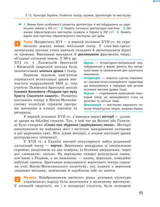 95
 1.  Якими були особливості розвитку архітектури й  містобудування на укра­
їнських землях у XVI ст.?  2. Назвіть тогочасні архітектурні пам’ятки.  3. Які
жанри образотворчого мистецтва існували в  Україні в  XVI  ст.?  4.  Назвіть
відомі вам пам’ятки образотворчого мистецтва цієї доби.
1
Театр. Наприкінці XVI — у першій половині XVII ст. на укра-
їнських землях виник шкільний театр. У  слов’яно-греко-
латинських школах учнів навчали складати й  виголошувати вірші
та промови. Виконавці виходили й  декламували фрагменти твору,
об’єднані спільною темою. У 30‑х рр.
XVI  ст. у  Львівській братській
і ­Київській лаврській школах були
започатковані шкільна драма і театр.
Першою відомою пам’яткою
української великодньої драми вва-
жається надрукований 1631  р. твір
учителя Львівської братської школи
Іоаникія Волковича «Роздуми про муку
Христа Спасителя нашого». Розвитку
шкільного театру в  Києво-Могилян-
ському колегіумі сприяли програ-
ми навчання в  класах поетики та
­риторики.
У першій половині XVII ст. з’явилися перші містерії — духов­
ні драми на біблійні сюжети. Так, у цей час на Волині або Галичи-
ні було створено «Слово про збурення (зруйнування) пекла». Містерії
виконувалися на майданах міст і  містечок мандрівними акторами
в дні церковних свят. Між діями містерії, а згодом шкільної драми
розігрувалися інтермедії.
У XVII  ст. в  Україні значної популярності набув різдвяний
ляльковий театр  — вертеп. Вертепник мандрував зі спеціальною
скринею, розділеною на два поверхи, із бічними дверцятами, через
які «заводили» ляльок. На верхньому поверсі розігрували сцени,
пов’язані з  Різдвом, а  на нижньому  — казки, перекази, комедійні
побутові сценки. Зростанню популярності вертепного театру сприя­
ли учні Києво-Могилянського колегіуму, які ходили з  вертепом
людними місцями, домівками й  заробляли собі на життя.
2
Музика. Відображенням високого рівня духовної культури
українського народу були досягнення в музичному мистецтві.
У  пісенній творчості, як і  в попередні століття, були поширені
Драма  — літературно-театральний твір,
побудований у  формі діалогу без автор­
ської мови та призначений для сценічного
виконання.
Інтермедія  — коротка сценка переваж­
но гумористично-комедійного характеру,
що виконувалася в  перервах між актами
основної вистави драми тощо.
Вертеп — старовинний пересувний ляль­
ковий театр, де виконувалися п’єси на
релігійні та світські теми.
Декламація  — мистецтво виразного чи­
тання літературних творів, зокрема віршів.
§ 15. Культура України. Розвиток театру, музики, архітектури та мистецтва
 