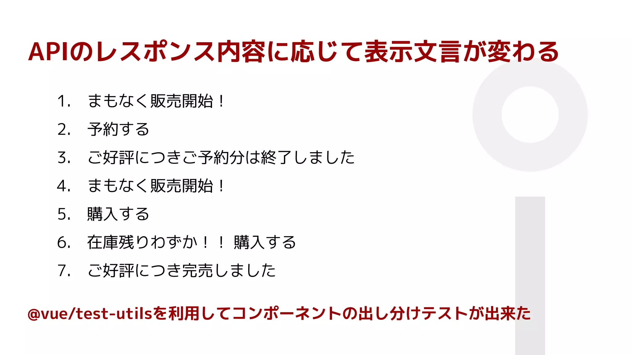 APIのレスポンス内容に応じて表示文言が変わる
1. まもなく販売開始！
2. 予約する
3. ご好評につきご予約分は終了しました
4. まもなく販売開始！
5. 購入する
6. 在庫残りわずか！！ 購入する
7. ご好評につき完売しました
@vue/test-utilsを利用してコンポーネントの出し分けテストが出来た
 