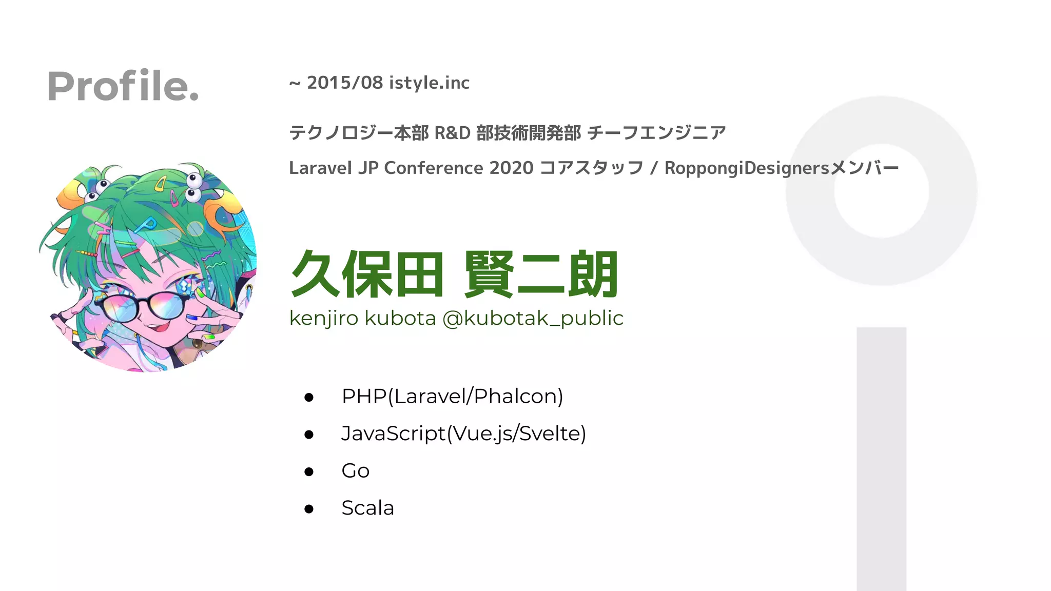 Proﬁle. ~ 2015/08 istyle.inc
久保田 賢二朗
● PHP(Laravel/Phalcon)
● JavaScript(Vue.js/Svelte)
● Go
● Scala
kenjiro kubota @kubotak_public
テクノロジー本部 R&D 部技術開発部 チーフエンジニア
Laravel JP Conference 2020 コアスタッフ / RoppongiDesignersメンバー
 