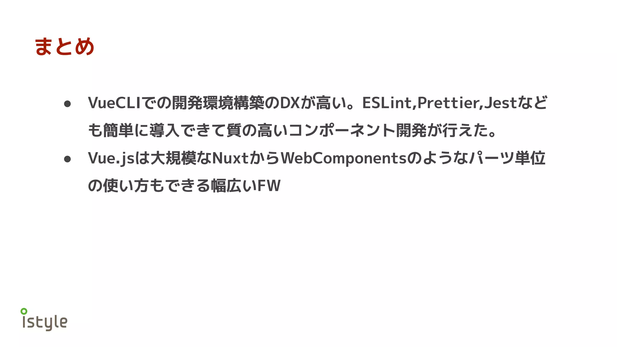 まとめ
● VueCLIでの開発環境構築のDXが高い。ESLint,Prettier,Jestなど
も簡単に導入できて質の高いコンポーネント開発が行えた。
● Vue.jsは大規模なNuxtからWebComponentsのようなパーツ単位
の使い方もできる幅広いFW
 
