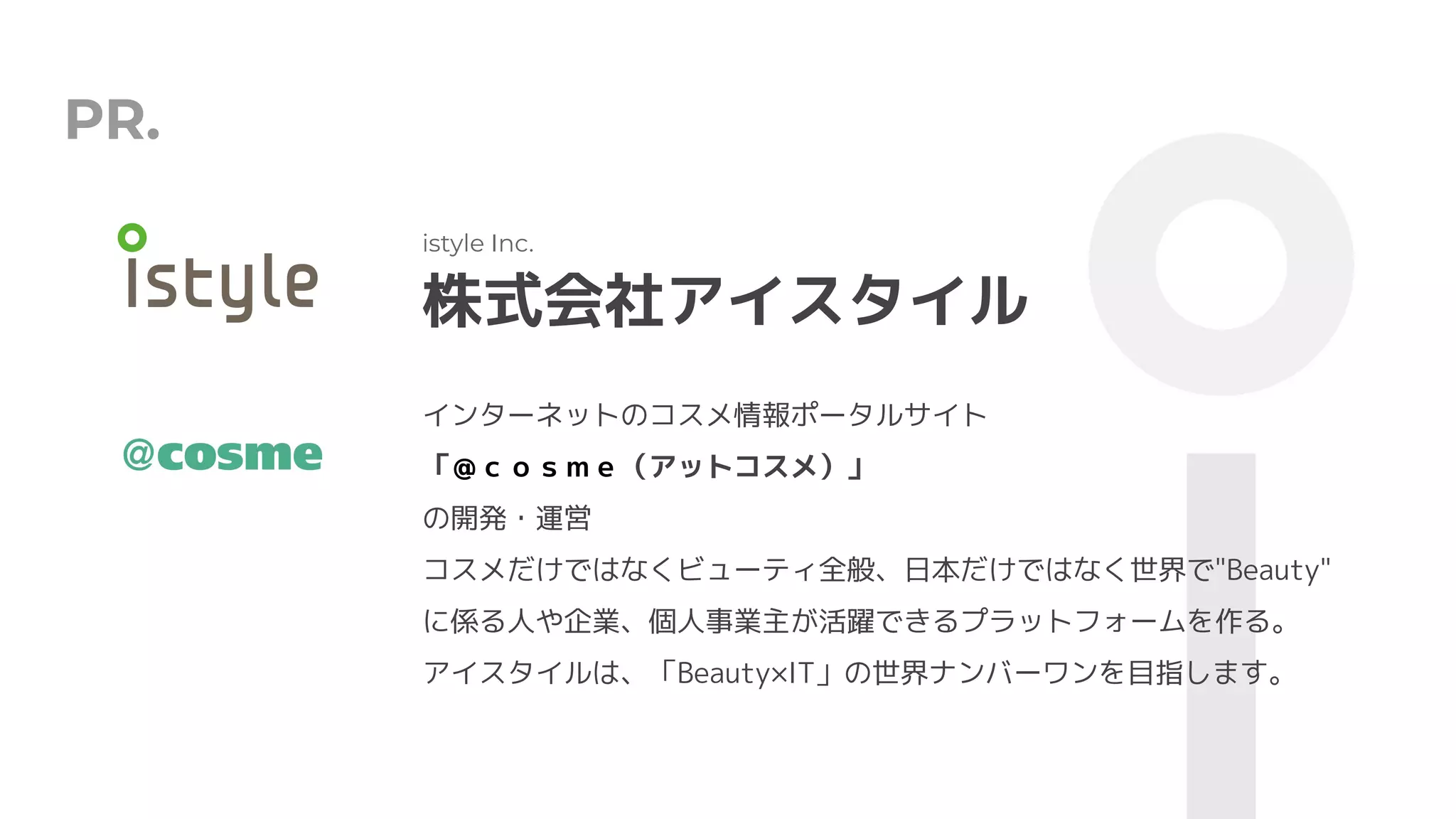 PR.
株式会社アイスタイル
istyle Inc.
インターネットのコスメ情報ポータルサイト
「＠ｃｏｓｍｅ（アットコスメ）」
の開発・運営
コスメだけではなくビューティ全般、日本だけではなく世界で"Beauty"
に係る人や企業、個人事業主が活躍できるプラットフォームを作る。
アイスタイルは、「Beauty×IT」の世界ナンバーワンを目指します。
 