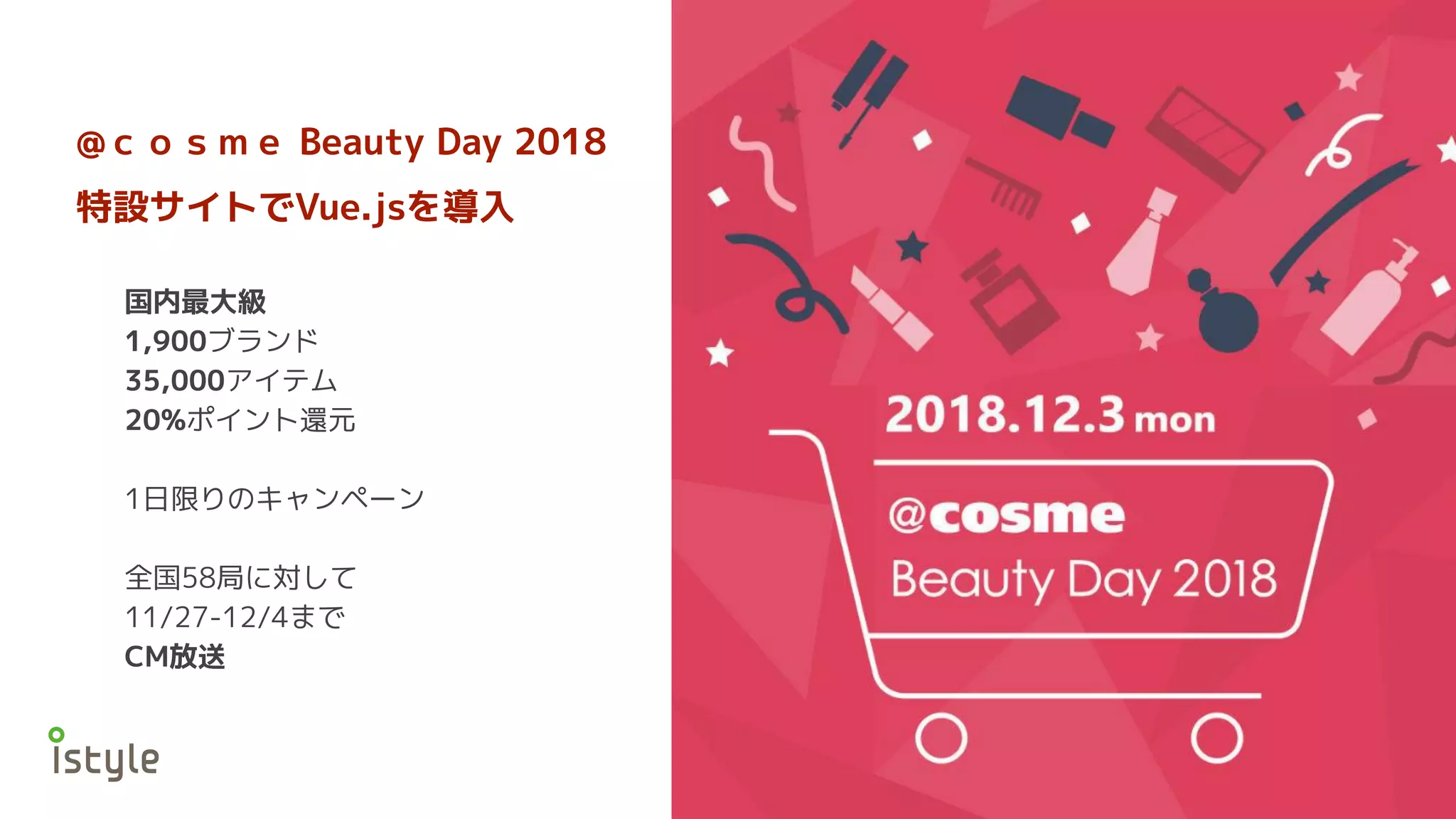 @ｃｏｓｍｅ Beauty Day 2018
特設サイトでVue.jsを導入
国内最大級
1,900ブランド
35,000アイテム
20%ポイント還元
1日限りのキャンペーン
全国58局に対して
11/27-12/4まで
CM放送
 