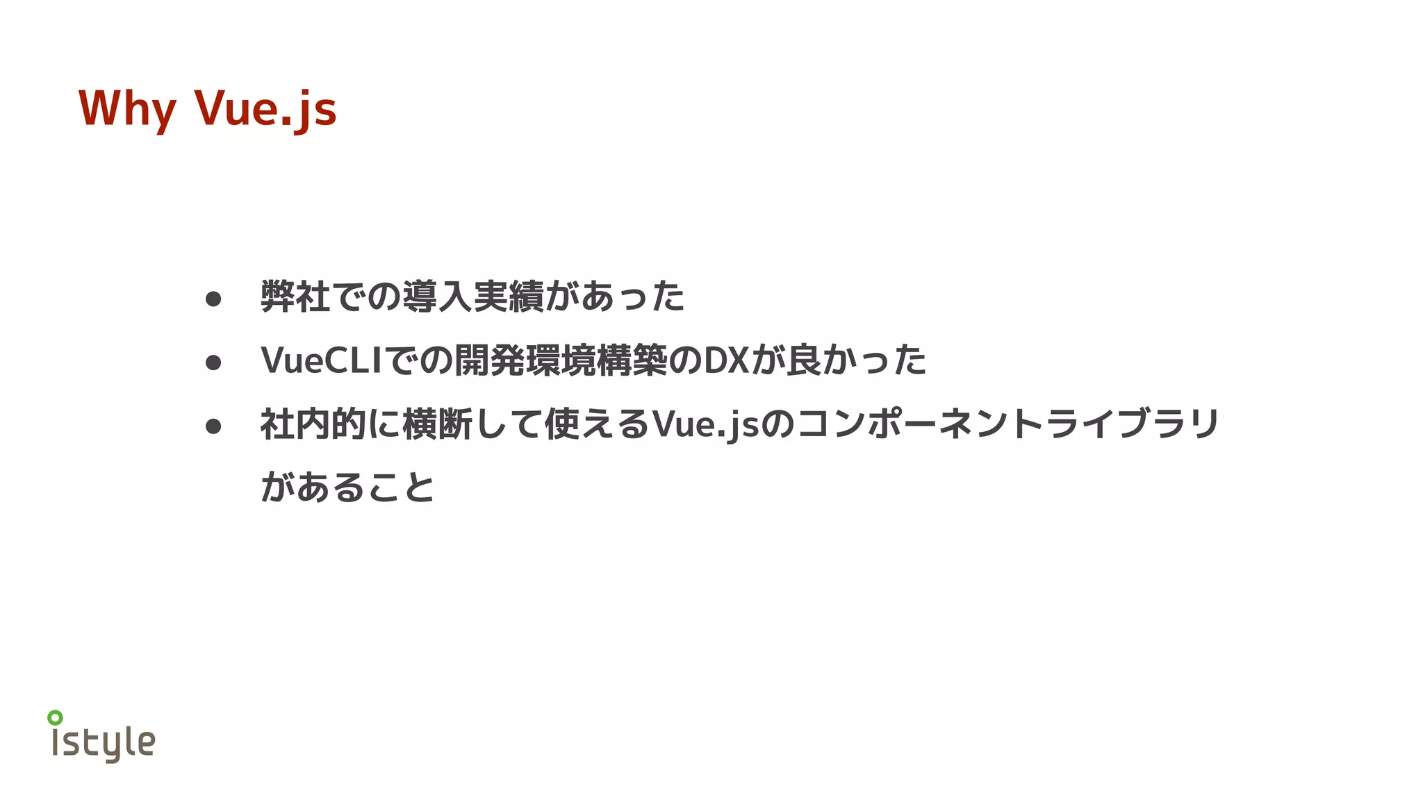 Why Vue.js
● 弊社での導入実績があった
● VueCLIでの開発環境構築のDXが良かった
● 社内的に横断して使えるVue.jsのコンポーネントライブラリ
があること
 