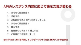 APIのレスポンス内容に応じて表示文言が変わる
1. まもなく販売開始！
2. 予約する
3. ご好評につきご予約分は終了しました
4. まもなく販売開始！
5. 購入する
6. 在庫残りわずか！！ 購入する
7. ご好評につき完売しました
@vue/test-utilsを利用してコンポーネントの出し分けテストが出来た
 