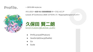 Proﬁle. ~ 2015/08 istyle.inc
久保田 賢二朗
● PHP(Laravel/Phalcon)
● JavaScript(Vue.js/Svelte)
● Go
● Scala
kenjiro kubota @kubotak_public
テクノロジー本部 R&D 部技術開発部 チーフエンジニア
Laravel JP Conference 2020 コアスタッフ / RoppongiDesignersメンバー
 