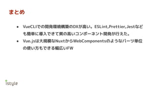 まとめ
● VueCLIでの開発環境構築のDXが高い。ESLint,Prettier,Jestなど
も簡単に導入できて質の高いコンポーネント開発が行えた。
● Vue.jsは大規模なNuxtからWebComponentsのようなパーツ単位
の使い方もできる幅広いFW
 