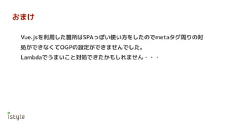 おまけ
Vue.jsを利用した箇所はSPAっぽい使い方をしたのでmetaタグ周りの対
処ができなくてOGPの設定ができませんでした。
Lambdaでうまいこと対処できたかもしれません・・・
 