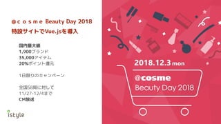 @ｃｏｓｍｅ Beauty Day 2018
特設サイトでVue.jsを導入
国内最大級
1,900ブランド
35,000アイテム
20%ポイント還元
1日限りのキャンペーン
全国58局に対して
11/27-12/4まで
CM放送
 