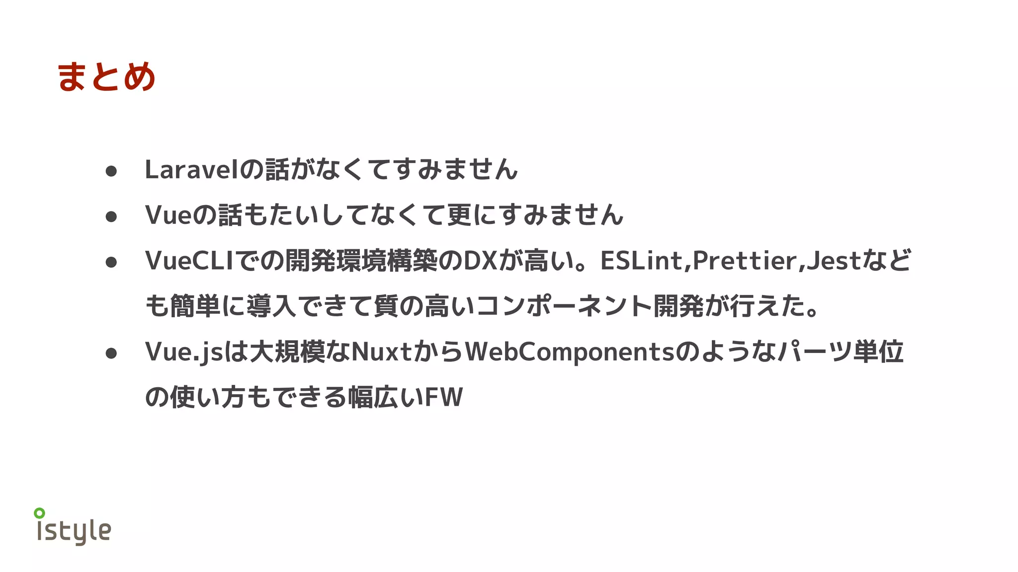 まとめ
● Laravelの話がなくてすみません
● Vueの話もたいしてなくて更にすみません
● VueCLIでの開発環境構築のDXが高い。ESLint,Prettier,Jestなど
も簡単に導入できて質の高いコンポーネント開発が行えた。
● Vue.jsは大規模なNuxtからWebComponentsのようなパーツ単位
の使い方もできる幅広いFW
 