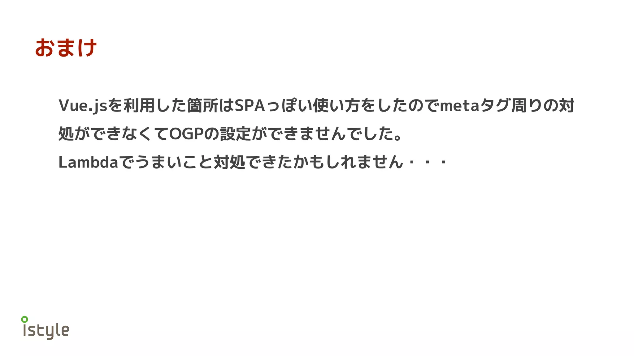 おまけ
Vue.jsを利用した箇所はSPAっぽい使い方をしたのでmetaタグ周りの対
処ができなくてOGPの設定ができませんでした。
Lambdaでうまいこと対処できたかもしれません・・・
 