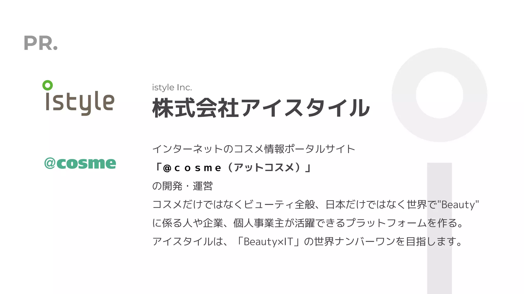 PR.
株式会社アイスタイル
istyle Inc.
インターネットのコスメ情報ポータルサイト
「＠ｃｏｓｍｅ（アットコスメ）」
の開発・運営
コスメだけではなくビューティ全般、日本だけではなく世界で"Beauty"
に係る人や企業、個人事業主が活躍できるプラットフォームを作る。
アイスタイルは、「Beauty×IT」の世界ナンバーワンを目指します。
 
