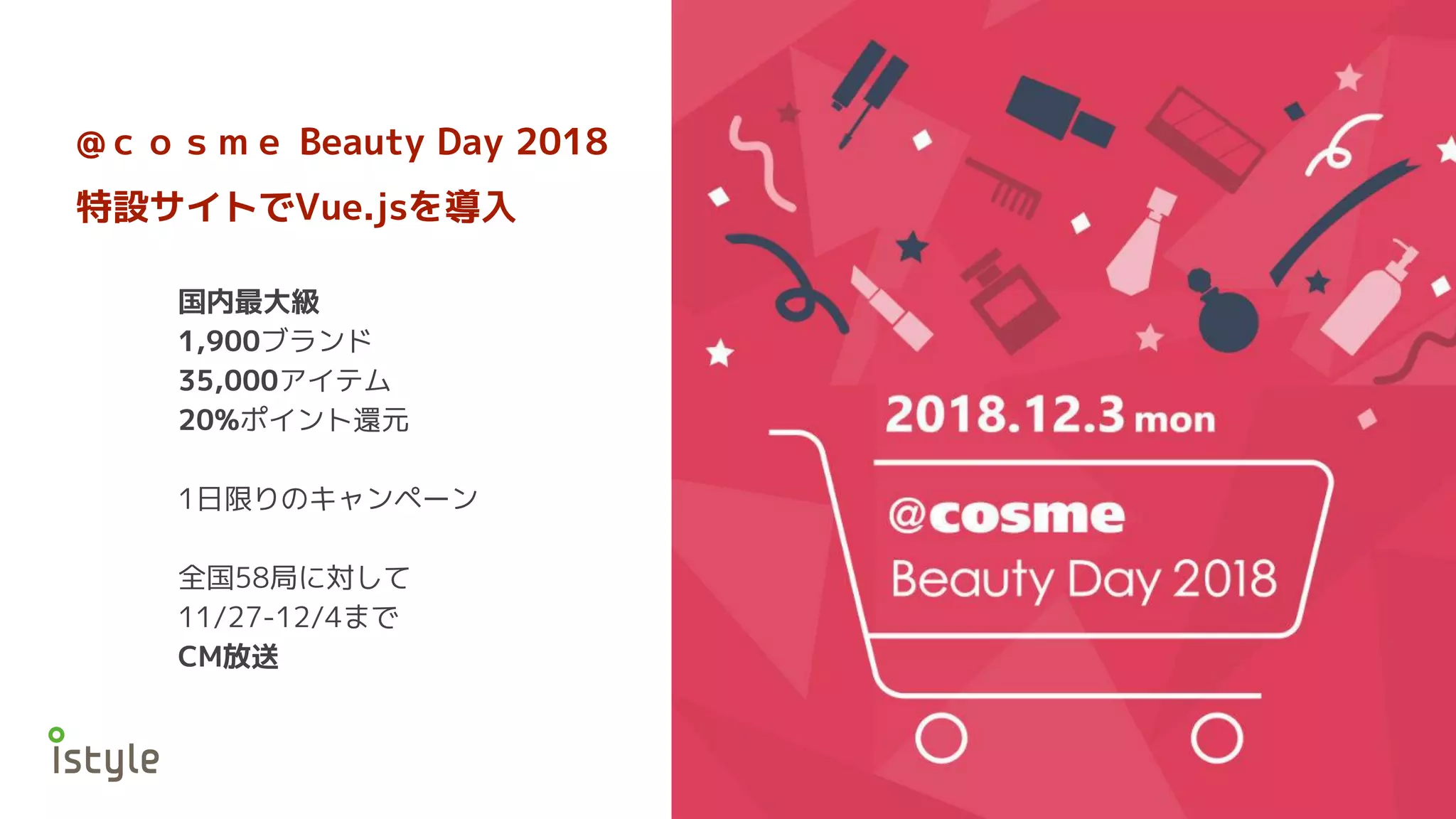 @ｃｏｓｍｅ Beauty Day 2018
特設サイトでVue.jsを導入
国内最大級
1,900ブランド
35,000アイテム
20%ポイント還元
1日限りのキャンペーン
全国58局に対して
11/27-12/4まで
CM放送
 