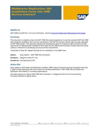 Middleware Replication: ISU
 Installation Facts into CRM
 Service Contract




Applies to:
SAP CRM and SAP IS-U. For more information, visit the Customer Relationship Management homepage.

Summary
This document is created to share the SAP CRM-ISU project experience. As per the standard SAP ISU -CRM
data model the installation facts are only maintained in the SAP IS U system and this data not gets replicated
to SAP CRM system. This document explains the development which is required to take care of this simple
requirement of replicating ISU Installation Facts data into the CRM S ervice Contract Custom field and can be
used as a reference for developing any fut ure similar requirements.
I would like to thank Mr. Rajesh Elumalai for his contribution in the ABAP area.

Author:      Suraj Jadhav – SAP CRM-ISU Consult ant
Company: Capgemini India P vt. Ltd.
Created on: 14th December 2010

Author Bio
Suraj Jadhav is SAP Sales and Distribution Certified, CRM Leasing Trained Functional Consultant with Over
7 years of total experience and over 5 years of consulting experience in SAP CRM, ISU and Sales and
Distribution with leading IT consulting organizations.
Currently working as a Senior SAP CRM -ISU Consultant, in Capgemini India P vt Ltd and providing
innovative solutions to global clients.




SAP COMMUNITY NETWORK                  SDN - sdn.sap.com | BPX - bpx.sap.com | BOC - boc.sap.com | UAC - uac.sap.com
© 2010 SAP AG                                                                                                      1
 